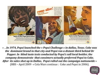 « …In 1974, Pepsi launched the « Pepsi Challenge » in dallas, Texas. Coke was
the dominant brand in that city and Pepsi ran a distant third behind Dr
Pepper. In blind taste tests conducted by Pepsi’s sall local bottler, the
company demonstrate that consimers actually preferred Pepsi to Coke.
After its sales shot up in Dallas, Pepsi rolled out the campaign nationwide »
(HBS – April 2009 « Cola Wars continue : Coke and Pepsi in 2006).
 