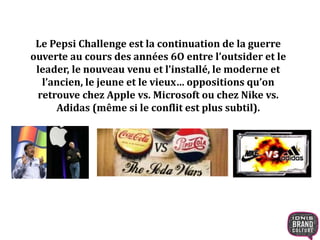 Le Pepsi Challenge est la continuation de la guerre
ouverte au cours des années 6O entre l’outsider et le
leader, le nouveau venu et l’installé, le moderne et
l’ancien, le jeune et le vieux… oppositions qu’on
retrouve chez Apple vs. Microsoft ou chez Nike vs.
Adidas (même si le conflit est plus subtil).
 
