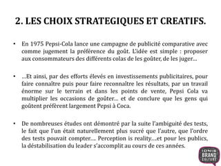 2. LES CHOIX STRATEGIQUES ET CREATIFS.
• En 1975 Pepsi-Cola lance une campagne de publicité comparative avec
comme jugement la préférence du goût. L’idée est simple : proposer
aux consommateurs des différents colas de les goûter, de les juger…
• …Et ainsi, par des efforts élevés en investissements publicitaires, pour
faire connaître puis pour faire reconnaître les résultats, par un travail
énorme sur le terrain et dans les points de vente, Pepsi Cola va
multiplier les occasions de goûter… et de conclure que les gens qui
goûtent préfèrent largement Pepsi à Coca.
• De nombreuses études ont démontré par la suite l’ambiguité des tests,
le fait que l’un était naturellement plus sucré que l’autre, que l’ordre
des tests pouvait compter…. Perception is reality….et pour les publics,
la déstabilisation du leader s’accomplit au cours de ces années.
 