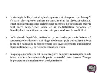 • La stratégie de Pepsi est simple d’apparence et bien plus complexe qu’il
n’y parait alors que son univers ne connaissait ni les réseaux sociaux, ni
le net et les avantages des technologies récentes. Il s’agissait de créer le
pont entre l’expérience locale et sa médiatisation nationale en
démultipliant les actions sur le terrain pour renforcer la crédibilité.
• L’offensive de Pepsi Cola, inattendue par un leader qui a mis du temps à
comprendre les dangers, qui réagit mollement puis qui utilise sa force
de frappe habituelle (accroissement des investissements publicitaires
et promotionnels…), porte rapidement ses fruits.
• En quelques années, Pepsi Cola enregistre des gains remarquables, à la
fois en matière de ventes et de parts de marché qu’en termes d’image,
de perception de modernité et de dynamisme.
 
