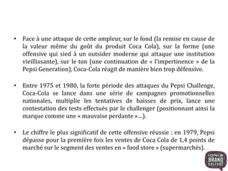 • Face à une attaque de cette ampleur, sur le fond (la remise en cause de
la valeur même du goût du produit Coca Cola), sur la forme (une
offensive qui sied à un outsider moderne qui attaque une institution
vieillissante), sur le ton (une continuation de « l’impertinence » de la
Pepsi Generation), Coca-Cola réagit de manière bien trop défensive.
• Entre 1975 et 1980, la forte période des attaques du Pepsi Challenge,
Coca-Cola se lance dans une série de campagnes promotionnelles
nationales, multiplie les tentatives de baisses de prix, lance une
contestation des tests effectués par le challenger (positionnant ainsi la
marque comme une « mauvaise perdante »…).
• Le chiffre le plus significatif de cette offensive réussie : en 1979, Pepsi
dépasse pour la première fois les ventes de Coca Cola de 1,4 points de
marché sur le segment des ventes en « food store » (supermarchés).
 