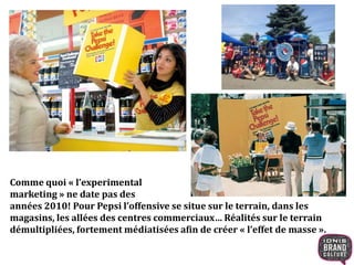 Comme quoi « l’experimental
marketing » ne date pas des
années 2010! Pour Pepsi l’offensive se situe sur le terrain, dans les
magasins, les allées des centres commerciaux… Réalités sur le terrain
démultipliées, fortement médiatisées afin de créer « l’effet de masse ».
 