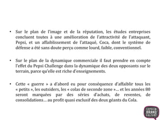 • Sur le plan de l’image et de la réputation, les études entreprises
concluent toutes à une amélioration de l’attractivité de l’attaquant,
Pepsi, et un affaiblissement de l’attaqué, Coca, dont le système de
défense a été sans doute perçu comme lourd, faible, conventionnel.
• Sur le plan de la dynamique commerciale il faut prendre en compte
l’effet du Pepsi Challenge dans la dynamique des deux opposants sur le
terrain, parce qu’elle est riche d’enseignements.
• Cette « guerre » a d’abord eu pour conséquence d’affaiblir tous les
« petits », les outsiders, les « colas de seconde zone »… et les années 80
seront marquées par des séries d’achats, de reventes, de
consolidations… au profit quasi exclusif des deux géants du Cola.
 