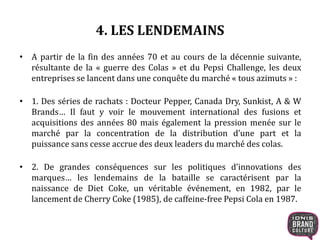 4. LES LENDEMAINS
• A partir de la fin des années 70 et au cours de la décennie suivante,
résultante de la « guerre des Colas » et du Pepsi Challenge, les deux
entreprises se lancent dans une conquête du marché « tous azimuts » :
• 1. Des séries de rachats : Docteur Pepper, Canada Dry, Sunkist, A & W
Brands… Il faut y voir le mouvement international des fusions et
acquisitions des années 80 mais également la pression menée sur le
marché par la concentration de la distribution d’une part et la
puissance sans cesse accrue des deux leaders du marché des colas.
• 2. De grandes conséquences sur les politiques d’innovations des
marques… les lendemains de la bataille se caractérisent par la
naissance de Diet Coke, un véritable événement, en 1982, par le
lancement de Cherry Coke (1985), de caffeine-free Pepsi Cola en 1987.
 