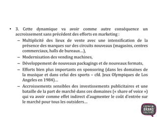 • 3. Cette dynamique va avoir comme autre conséquence un
accroissement sans précédent des efforts en marketing :
– Multiplicité des lieux de vente avec une intensification de la
présence des marques sur des circuits nouveaux (magasins, centres
commerciaux, halls de bureaux…),
– Modernisation des vending machines,
– Développement de nouveaux packagings et de nouveaux formats,
– Efforts bien plus importants en sponsoring (dans les domaines de
la musique et dans celui des sports – cfd. Jeux Olympiques de Los
Angeles en 1984)…
– Accroissements sensibles des investissements publicitaires et une
bataille de la part de marché dans ces domaines (« share of voice »)
qui va avoir comme effet indirect d’augmenter le coût d’entrée sur
le marché pour tous les outsiders…
 