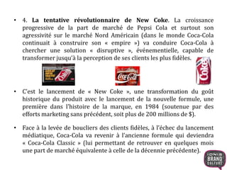 • 4. La tentative révolutionnaire de New Coke. La croissance
progressive de la part de marché de Pepsi Cola et surtout son
agressivité sur le marché Nord Américain (dans le monde Coca-Cola
continuait à construire son « empire ») va conduire Coca-Cola à
chercher une solution « disruptive », événementielle, capable de
transformer jusqu’à la perception de ses clients les plus fidèles.
• C’est le lancement de « New Coke », une transformation du goût
historique du produit avec le lancement de la nouvelle formule, une
première dans l’histoire de la marque, en 1984 (soutenue par des
efforts marketing sans précédent, soit plus de 200 millions de $).
• Face à la levée de boucliers des clients fidèles, à l’échec du lancement
médiatique, Coca-Cola va revenir à l’ancienne formule qui deviendra
« Coca-Cola Classic » (lui permettant de retrouver en quelques mois
une part de marché équivalente à celle de la décennie précédente).
 