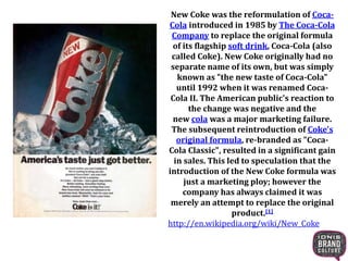 New Coke was the reformulation of Coca-
Cola introduced in 1985 by The Coca-Cola
Company to replace the original formula
of its flagship soft drink, Coca-Cola (also
called Coke). New Coke originally had no
separate name of its own, but was simply
known as "the new taste of Coca-Cola"
until 1992 when it was renamed Coca-
Cola II. The American public's reaction to
the change was negative and the
new cola was a major marketing failure.
The subsequent reintroduction of Coke's
original formula, re-branded as "Coca-
Cola Classic", resulted in a significant gain
in sales. This led to speculation that the
introduction of the New Coke formula was
just a marketing ploy; however the
company has always claimed it was
merely an attempt to replace the original
product.[1]
http://en.wikipedia.org/wiki/New_Coke
 