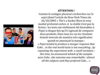 ATTENTION !
Comme le souligne plusieurs recherches sur le
sujet (dont l’article du New-York Times du
26/10/2003 « The’s a Sucker Born in evey
medial prefontal cortex ») la réalité n’est pas la
fiction : les tests ont réellement été favorables à
Pepsi à chaque fois qu’il s’agissait de comparer
deux produits. Dans tous les cas les résultats
étaient inversés de manière très significative
quand on annonçait la marque :
« Pepsi tended to produce a stonger response that
Coke… in the real world taste is not everything…by
repeating the experiment with e small variation :
this time, he announced whiwh of the samples
were Coke…the outcome was remarkable : almost
all the subjects said they prefered Coke… ».
 