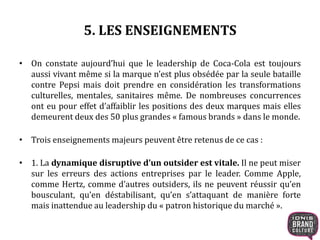 5. LES ENSEIGNEMENTS
• On constate aujourd’hui que le leadership de Coca-Cola est toujours
aussi vivant même si la marque n’est plus obsédée par la seule bataille
contre Pepsi mais doit prendre en considération les transformations
culturelles, mentales, sanitaires même. De nombreuses concurrences
ont eu pour effet d’affaiblir les positions des deux marques mais elles
demeurent deux des 50 plus grandes « famous brands » dans le monde.
• Trois enseignements majeurs peuvent être retenus de ce cas :
• 1. La dynamique disruptive d’un outsider est vitale. Il ne peut miser
sur les erreurs des actions entreprises par le leader. Comme Apple,
comme Hertz, comme d’autres outsiders, ils ne peuvent réussir qu’en
bousculant, qu’en déstabilisant, qu’en s’attaquant de manière forte
mais inattendue au leadership du « patron historique du marché ».
 