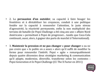 • 2. La persuasion d’un outsider, sa capacité à faire bouger les
frontières et à déstabiliser les croyances, conduit à une politique
fondée sur la capacité à renouveler l’attention, le juste niveau
d’agressivité, la réactivité permanente, enfin la non multiplicité des
terrains de bataille (le Pepsi Challenge a été cinq ans une « affaire Nord
Américaine » permettant à Pepsi de progresser… tandis que Coca-Cola
continuait, aussi, alors, à gagner des parts de marché à l’International).
• 3. Maintenir la pression et ne pas changer « pour changer » ou ne
pas croire que « le public en a assez » alors qu’il suffit de modifier la
forme pour renouveler l’intérêt. Pepsi « agite » remarquablement
depuis quatre décennies deux stratégies marketing & communication
qu’il adapte, modernise, diversifie, transforme selon les contextes :
Pepsi Generation et le Pepsi Challenge (Cf. The X Factor en 2011)
 