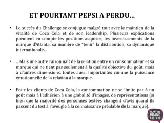 ET POURTANT PEPSI A PERDU…
• Le succès du Challenge se conjugue malgré tout avec le maintien de la
vitalité de Coca Cola et de son leadership. Plusieurs explications
prennent en compte les positions acquises, les investissements de la
marque d’Atlanta, sa manière de “tenir” la distribution, sa dynamique
internationale…
• …Mais une autre raison naît de la relation entre un consommateur et sa
marque qui ne tient pas seulement à la qualité objective du goût, mais
à d’autres dimensions, toutes aussi importantes comme la puissance
émotionnelle de la relation à la marque.
• Pour les clients de Coca Cola, la consommation ne se limite pas à un
goût mais à l’adhésion à une globalité d’images, de représentations (si
bien que la majorité des personnes testées changent d’avis quand ils
passent du test à l’aveugle à la connaissance préalable de la marque).
 