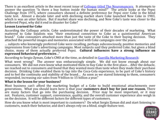 There is an excellent article in the most recent issue of Colloquy titled The Neuromancers. It attempts to
answer the question “Is there a buy button inside the human mind?” The article looks at the Pepsi
Challenge from 1975, where consumers showed a definite preference for Pepsi over Coke in the blind
taste test. Almost a decade later and with declining market share Coke launched New Coke in 1983,
which is was an utter failure. But if market share was declining, and New Coke’s taste was closer to the
preferred Pepsi, why did it end in disaster for Coke?
Lesson Learned for Coke
According the Colloquy article, Coke underestimated the power of their decades of marketing. What
mattered to Coke loyalists was “their emotional connection to Coke as a quintisential American
brand.” Coke consumers attached more than just the taste of the Coke to their buying decision. They
attached the powerful images and memories associated with Coke campaigns over the years.
… subjects who knowingly preferred Coke were recalling, perhaps subconsciously, positive memories and
impressions from Coke’s advertising campaigns. Most subjects said they preferred Coke; but given a blind
choice, many of them actually preferred Pepsi. Cultural influences have a strong influence on
expressed behavioral preferences…”
According to Sergio Zyman, Coke’s CMO at the time, as detailed in Guerilla Marketing Research:
What went wrong? The answer was embarassingly simple. We did not know enough about our
consumers. We did not even know what motivated them to buy Coke in the first place… After the debacle,
we reached out to consumers and found that they wanted more than taste when they made their purchase
decision. Drinking Coke enabled them to tap into the Coca-Cola experience, to be part of Coke’s history
and to feel the continuity and stability of the brand… As soon as we stared listening to them, consumers
responded, increasing our sales from 9 billion to 15 billion a year.”
What is the lesson for your business?
Most business can’t afford the marketing budget of a Coke to build emotional attachements over
generations. What you should learn here is that your customers don’t buy for just one reason. There
are many factors that go into the purchasing decision. Price may be most important, or it may
not. Features, customer support, convenience, quality, and the overall customer experience also weigh in
on the decision. It will be different factors for different types of customers.
How do you know what is most important to customers? Do what Sergio Zyman did and start listening to
customers, watch their behavior, and don’t always rely on a blind, single-feature test.
 