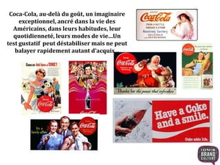 Coca-Cola, au-delà du goût, un imaginaire
exceptionnel, ancré dans la vie des
Américains, dans leurs habitudes, leur
quotidienneté, leurs modes de vie…Un
test gustatif peut déstabiliser mais ne peut
balayer rapidement autant d’acquis…
 