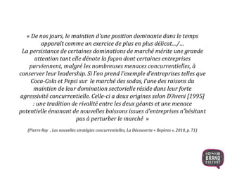 « De nos jours, le maintien d’une position dominante dans le temps
apparaît comme un exercice de plus en plus délicat…/…
La persistance de certaines dominations de marché mérite une grande
attention tant elle dénote la façon dont certaines entreprises
parviennent, malgré les nombreuses menaces concurrentielles, à
conserver leur leadership. Si l’on prend l’exemple d’entreprises telles que
Coca-Cola et Pepsi sur le marché des sodas, l’une des raisons du
maintien de leur domination sectorielle réside dans leur forte
agressivité concurrentielle. Celle-ci a deux origines selon D’Aveni [1995]
: une tradition de rivalité entre les deux géants et une menace
potentielle émanant de nouvelles boissons issues d’entreprises n’hésitant
pas à perturber le marché »
(Pierre Roy , Les nouvelles stratégies concurrentielles, La Découverte « Repères », 2010, p. 71)
 