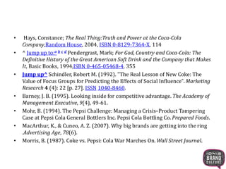 • Hays, Constance; The Real Thing:Truth and Power at the Coca-Cola
Company,Random House, 2004, ISBN 0-8129-7364-X, 114
• ^ Jump up to:a b c d Pendergrast, Mark; For God, Country and Coca-Cola: The
Definitive History of the Great American Soft Drink and the Company that Makes
It, Basic Books, 1994,ISBN 0-465-05468-4, 355
• Jump up^ Schindler, Robert M. (1992). "The Real Lesson of New Coke: The
Value of Focus Groups for Predicting the Effects of Social Influence". Marketing
Research 4 (4): 22 [p. 27]. ISSN 1040-8460.
• Barney, J. B. (1995). Looking inside for competitive advantage. The Academy of
Management Executive, 9(4), 49-61.
• Mohr, B. (1994). The Pepsi Challenge: Managing a Crisis–Product Tampering
Case at Pepsi Cola General Bottlers Inc. Pepsi Cola Bottling Co. Prepared Foods.
• MacArthur, K., & Cuneo, A. Z. (2007). Why big brands are getting into the ring
.Advertising Age, 78(6).
• Morris, B. (1987). Coke vs. Pepsi: Cola War Marches On. Wall Street Journal.
 