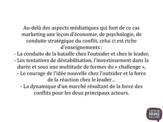 Au-delà des aspects médiatiques qui font de ce cas
marketing une leçon d’économie, de psychologie, de
conduite stratégique du conflit, celui ci est riche
d’enseignements :
- La conduite de la bataille chez l’outsider et chez le leader,
- Les tentatives de déstabilisation, l’investissement dans la
durée et sous une multitude de formes du « challenge »,
- Le courage de l’idée nouvelle chez l’outsider et la force
de la réaction chez le leader…
- La dynamique d’un marché résultant de la force des
conflits pour les deux principaux acteurs.
 