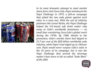 In its most dramatic attempt to steal market
share from rival Coca-Cola, Pepsi introduced the
Pepsi Challenge in 1975, a full-on campaign
that pitted the two soda giants against each
other in a taste test. With the aid of celebrity
pitchmen like Lionel Richie, the Pepsi Challenge
helped the U.S.-based soft drink maker chip
away at Coke's worldwide dominance — no
small feat considering Coca-Cola's global reach
during the 1970s. By 1980, thanks to the
promotion, Coke's market share had dipped to
21.7 per cent of the $28 billion worldwide soda
industry, while Pepsi's had edged up to 18.8 per
cent. Pepsi would never surpass Coke's sales in
the 35 years of its campaign, but it was the
Pepsi Challenge that proved the beverage
maker's best move in the so-called "Soda Wars"
of the 20th
 