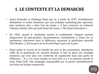 1. LE CONTEXTE ET LA DEMARCHE
• Avant d’aborder le Challenge Pepsi qui va, à partir de 1975, véritablement
déstabiliser le leader dominant, par une politique marketing plus agressive,
plus moderne, plus « dans l’air du temps », il faut conserver en mémoire
l’attaque initiale, celle qui avait laissé des traces, « The Pepsi Generation ».
• En 1963, quand le marketing normé et traditionnel s’impose partout
(importance du plus-produit, consommateurs standardisés…), Pepsi ose se
positionner clairement dans la différence, incarnant la génération nouvelle
(The Beatles…). You've got a lot to live And Pepsi's got a lot to give.
• Pepsi quitte le terrain de la bataille du prix et des promotions, abandonne
l’idée de se positionner de manière frontale. Il met en place une stratégie
novatrice, qui n’est plus une recherche de supériorité mais une quête de
différence… “Il y a le vieux monde et Coca-Cola, il y a le nouveau monde et
nous, Pepsi Cola”. Une campagne remarquable qui va porter immédiatement
ses fruits sur le plan commercial.
 