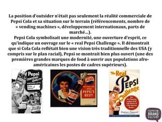 La position d’outsider n’était pas seulement la réalité commerciale de
Pepsi Cola et sa situation sur le terrain (référencements, nombre de
« vending machines », développement internationaux, parts de
marché…).
Pepsi Cola symbolisait une modernité, une ouverture d’esprit, ce
qu’indique un ouvrage sur le « real Pepsi Challenge ». Il démontrait
que si Cola Cola reflétait bien une vision très traditionnelle des USA (y
compris sur le plan racial), Pepsi se montrait bien plus ouvert (une des
premières grandes marques de food à ouvrir aux populations afro-
américaines les postes de cadres supérieurs).
 