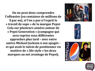 On ne peut donc comprendre
l’offensive (en centaines de millions de
$ par an), si l’on a pas à l’esprit le
« travail de sape » de la marque Pepsi-
Cola sur plusieurs années autour de
« Pepsi Generation » (campagne qui
sera reprise sous différentes
approches plus tard – avec entre
autres Michael Jackson à son apogée -
et qui avait le talent de positionner en
matière de « life style » les deux
marques au net avantage de Pepsi).
 