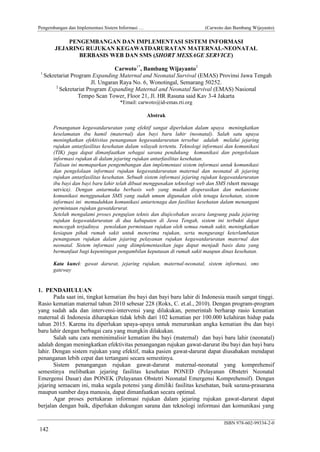 Pengembangan dan Implementasi Sistem Informasi …

(Carwoto dan Bambang Wijayanto)

PENGEMBANGAN DAN IMPLEMENTASI SISTEM INFORMASI
JEJARING RUJUKAN KEGAWATDARURATAN MATERNAL-NEONATAL
BERBASIS WEB DAN SMS (SHORT MESSAGE SERVICE)
1

Carwoto1*, Bambang Wijayanto2
Sekretariat Program Expanding Maternal and Neonatal Survival (EMAS) Provinsi Jawa Tengah
Jl. Ungaran Raya No. 6, Wonotingal, Semarang 50252.
2
Sekretariat Program Expanding Maternal and Neonatal Survival (EMAS) Nasional
Tempo Scan Tower, Floor 21, Jl. HR Rasuna said Kav 3-4 Jakarta
*Email: carwoto@id-emas.rti.org
Abstrak
Penanganan kegawatdaruratan yang efektif sangat diperlukan dalam upaya meningkatkan
keselamatan ibu hamil (maternal) dan bayi baru lahir (neonatal). Salah satu upaya
meningkatkan efektivitas penanganan kegawatdaruratan tersebut adalah melalui jejaring
rujukan antarfasilitas kesehatan dalam wilayah tertentu. Teknologi informasi dan komunikasi
(TIK) juga dapat dimanfaatkan sebagai sarana pendukung komunikasi dan pengelolaan
informasi rujukan di dalam jejaring rujukan antarfasilitas kesehatan.
Tulisan ini memaparkan pengembangan dan implementasi sistem informasi untuk komunikasi
dan pengelolaan informasi rujukan kegawatdaruratan maternal dan neonatal di jejaring
rujukan antarfasilitas kesehatan. Sebuah sistem informasi jejaring rujukan kegawatdaruratan
ibu bayi dan bayi baru lahir telah dibuat menggunakan teknologi web dan SMS (short message
service). Dengan antarmuka berbasis web yang mudah dioperasikan dan mekanisme
komunikasi menggunakan SMS yang sudah umum digunakan oleh tenaga kesehatan, sistem
informasi ini memudahkan komunikasi antartenaga dan fasilitas kesehatan dalam menangani
permintaan rujukan gawatdarurat.
Setelah mengalami proses pengujian teknis dan diujicobakan secara langsung pada jejaring
rujukan kegawatdaruratan di dua kabupaten di Jawa Tengah, sistem ini terbukti dapat
mencegah terjadinya penolakan permintaan rujukan oleh semua rumah sakit, meningkatkan
kesiapan pihak rumah sakit untuk menerima rujukan, serta mengurangi keterlambatan
penanganan rujukan dalam jejaring pelayanan rujukan kegawatdaruratan maternal dan
neonatal. Sistem informasi yang diimplementasikan juga dapat menjadi basis data yang
bermanfaat bagi kepentingan pengambilan keputusan di rumah sakit maupun dinas kesehatan.
Kata kunci: gawat darurat, jejaring rujukan, maternal-neonatal, sistem informasi, sms
gateway

1. PENDAHULUAN
Pada saat ini, tingkat kematian ibu bayi dan bayi baru lahir di Indonesia masih sangat tinggi.
Rasio kematian maternal tahun 2010 sebesar 228 (Rokx, C. et.al., 2010). Dengan program-program
yang sudah ada dan intervensi-intervensi yang dilakukan, pemerintah berharap rasio kematian
maternal di Indonesia diharapkan tidak lebih dari 102 kematian per 100.000 kelahiran hidup pada
tahun 2015. Karena itu diperlukan upaya-upaya untuk menurunkan angka kematian ibu dan bayi
baru lahir dengan berbagai cara yang mungkin dilakukan.
Salah satu cara meminimalisir kematian ibu bayi (maternal) dan bayi baru lahir (neonatal)
adalah dengan meningkatkan efektivitas penangangan rujukan gawat-darurat ibu bayi dan bayi baru
lahir. Dengan sistem rujukan yang efektif, maka pasien gawat-darurat dapat diusahakan mendapat
penanganan lebih cepat dan tertangani secara semestinya.
Sistem penangangan rujukan gawat-darurat maternal-neonatal yang komprehensif
semestinya melibatkan jejaring fasilitas kesehatan PONED (Pelayanan Obstetri Neonatal
Emergensi Dasar) dan PONEK (Pelayanan Obstetri Neonatal Emergensi Komprehensif). Dengan
jejaring semacam ini, maka segala potensi yang dimiliki fasilitas kesehatan, baik sarana-prasarana
maupun sumber daya manusia, dapat dimanfaatkan secara optimal.
Agar proses pertukaran informasi rujukan dalam jejaring rujukan gawat-darurat dapat
berjalan dengan baik, diperlukan dukungan sarana dan teknologi informasi dan komunikasi yang
ISBN 978-602-99334-2-0

142

 