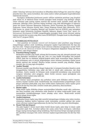 F.23

efektif. Teknologi informasi dan komunikasi ini dibutuhkan dalam berbagai hal, antara lain sebagai
penyedia basis data, sarana komunikasi, dan sarana analisis terkait penanganan kegawatdaruratan
maternal dan neonatal.
Sayangnya, berdasarkan penelusuran penulis sebelum melakukan penelitian yang disajikan
pada tulisan ini, di Indonesia belum tersedia perangkat lunak komputer yang berfungsi sebagai
sistem informasi pada jejaring rujukan maternal dan neonatal untuk sejumlah rumah sakit dan
puskesmas. Beberapa sistem informasi bidang kesehatan yang telah dikembangkan di Indonesia
antara lain Sistem Informasi Manajemen Puskesmas, Sistem Pencatatan dan Pelaporan Terpadu
Puskesmas, Sistem Informasi Rumah Sakit, Sistem Pelaporan Rumah Sakit (Barsasella, 2012).
Oleh karena itu, projek Expanding Maternal and Neonatal Survival (EMAS) yang merupakan
kerjasama antara Kementrian Kesehatan Republik Indonesia dengan United State Agency for
International Development (USAID) mengembangkan perangkat lunak sistem informasi jejaring
rujukan maternal dan neonatus yang diberi nama SIJARIEMAS. Perangkat lunak ini dikembangkan
oleh Tim ICT program EMAS.
2. METODOLOGI PENELITIAN
Jenis penelitian ini termasuk research and development yakni penelitian yang bertujuan
mengembangan aplikasi untuk mendukung penanganan rujukan kegawatdaruratan ibu bayi dan
bayi baru lahir. Tahapan pengembangan sistem informasi dilakukan menggunakan metode FAST
(Framework for the Advanced of System Techniques) sebagaimana dipaparkan Naung dan Phyoe
(tanpa tahun), yakni dengan tahapan:
1. Penentuan Ruang Lingkup
Berdasarkan masalah yang terjadi, peluang dan kesempatan yang ada, petunjuk-petunjuk yang
dapat digunakan, keterbatasan yang ada, serta visi yang hendak diwujudkan oleh program
EMAS, pada fase ini dilakukan langkah-langkah utama untuk menentukan fungsi, kapasitas
atau kemampuan serta isi proyek pengembangan sistem informasi pertukaran rujukan gawat
darurat maternal dan neonatal. Hasilnya berupa rumusan masalah yang dihadapi, lingkup
masalah, dan visi yang ingin diwujudkan.
2. Analisis Masalah
Rumusan masalah yang dikaitkan dengan lingkup dan visi program kemudian dianalisis untuk
menggambarkan kebutuhan yang sudah ada baik di rumah sakit, puskesmas, dan dinas
kesehatan. Analisi masalah ini bertujuan untuk memperoleh pemahaman yang menyeluruh
mengenai kebutuhan calon pengguna, dalam bentuk rumusan tujuan peningkatan atau
perbaikan sistem rujukan yang sudah ada.
3. Analisis Kebutuhan
Dari rumusan tujuan peningkatan atau perbaikan sistem perlu dilakukan analisis lanjutan.
Analisis lanjutan tersebut untuk mendefinisikan dan memprioritaskan pengembangan sesuai
dengan kebutuhan pihak-pihak yang akan terlibat dalam implementasi sistem rujukan gawat
darurat ibu dan bayi baru lahir, terutama rumah sakit, puskesmas, dinas kesehatan.
4. Desain Logika
Tahap desain logika dilakukan dengan menterjemahkan kebutuhan rumah sakit, puskesmas,
dan dinas kesehatan yang sebelumnya telah dianalisis ke dalam model-model sistem yang
menunjukkan ketidaktergantungan sistem terhadap solusi teknis. Model-model tersebut
disebut sebagai desain logika.
5. Analisis Keputusan
Berdasarkan desain logika yang tidak memiliki ketergantingan terhadap solusi teknis tersebut,
selanjutnya diadakan analisis keputusan untuk menentukan arsitektur aplikasi dan usulan
sistem informasi rujukan kegawatdaruratan ibu dan bayi baru lahir yang akan dikembangkan.
6. Desain Fisik dan Integrasi
Jika pada langkah 4 desain masih dalam bentuk desain logika, pada tahap ini desain sudah
menyentuh aspek fisik. Arsitektur aplikasi dan usulan sistem harus terintegrasi, sedemikian
hingga masing-masing bagian saling mendukung. Hasil desainnya berupa rancangan prototipe
dan spesifikasi rancangan fisik sistem informasi rujukan kegawatdaruratan ibu dan bayi baru
lahir.

Prosiding SNST ke-4 Tahun 2013
Fakultas Teknik Universitas Wahid Hasyim Semarang

143

 