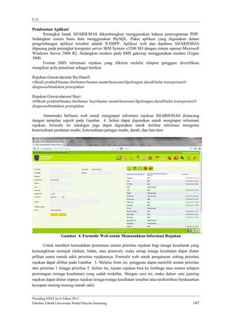 F.23

Pembuatan Aplikasi
Perangkat lunak SIJARIEMAS dikembangkan menggunakan bahasa pemrograman PHP.
Sedangkan sistem basis data menggunakan MySQL. Paket aplikasi yang digunakan dalam
pengembangan aplikasi tersebut adalah XAMPP. Aplikasi web dan database SIJARIEMAS
dipasang pada perangkat komputer server IBM System x3200 M3 dengan sistem operasi Microsoft
Windows Server 2008 R2. Sedangkan modem pada SMS gateway menggunakan modem iTegno
3800.
Format SMS informasi rujukan yang dikirim melalui telepon genggam diverifikasi
mengikuti pola penulisan sebagai berikut:
Rujukan Gawat-darurat Ibu Hamil:
r#kode praktek#nama ibu#umur#nama suami#asuransi#golongan darah#alat transportasi#
diagnosa#tindakan prarujukan
Rujukan Gawat-darurat Bayi:
rb#kode praktek#nama ibu#umur bayi#nama suami#asuransi#golongan darah#alat transportasi#
diagnosa#tindakan prarujukan
Antarmuka berbasis web untuk menginput informasi rujukan SIJARIEMAS dirancang
dengan tampilan seperti pada Gambar 4. Selain dapat digunakan untuk menginput informasi
rujukan, formulir ini sekaligus juga dapat digunakan untuk melihat informasi mengenai
ketersediaan peralatan medis, ketersediaan petugas medis, darah, dan lain-lain.

Gambar 4. Formulir Web untuk Memasukkan Informasi Rujukan
Untuk memberi kemudahan penentuan urutan prioritas rujukan bagi tenaga kesehatan yang
kemungkinan merujuk (dokter, bidan, atau perawat), maka setiap tenaga kesehatan dapat diatur
pilihan nama rumah sakit prioritas rujukannya. Formulir web untuk pengaturan setting prioritas
rujukan dapat dilihat pada Gambar 5. Melalui form ini, pengguna dapat memilih urutan prioritas
dari prioritas 1 hingga prioritas 5. Selain itu, tujuan rujukan bisa ke lembaga atau nomor telepon
perorangan (tenaga kesehatan) yang sudah terdaftar. Dengan cara ini, maka dalam satu jejaring
rujukan dapat diatur supaya rujukan tenaga-tenaga kesehatan tersebar atau terdistribusi berdasarkan
kesiapan masing-masing rumah sakit.
Prosiding SNST ke-4 Tahun 2013
Fakultas Teknik Universitas Wahid Hasyim Semarang

147

 