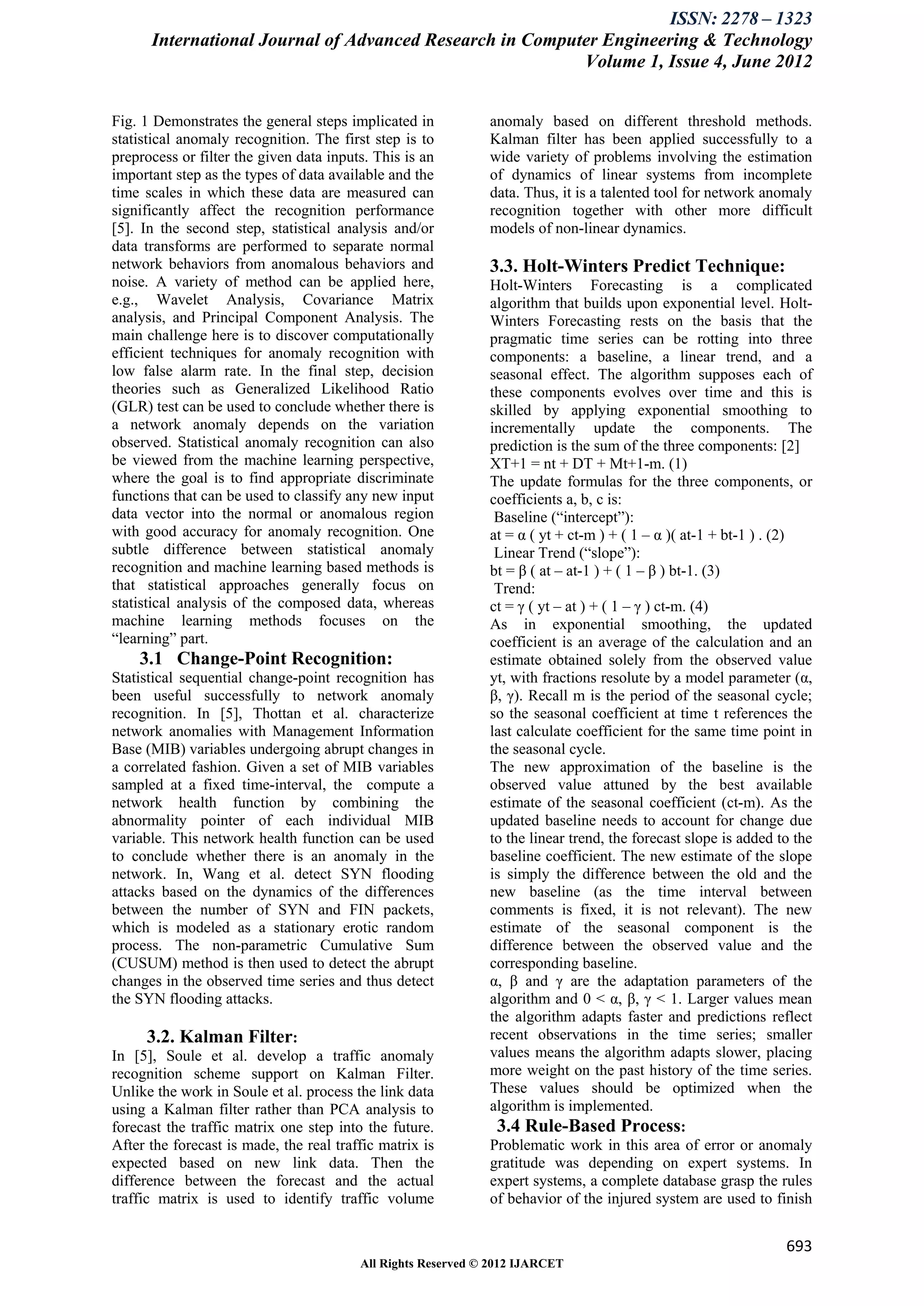 ISSN: 2278 – 1323
      International Journal of Advanced Research in Computer Engineering & Technology
                                                          Volume 1, Issue 4, June 2012


Fig. 1 Demonstrates the general steps implicated in           anomaly based on different threshold methods.
statistical anomaly recognition. The first step is to         Kalman filter has been applied successfully to a
preprocess or filter the given data inputs. This is an        wide variety of problems involving the estimation
important step as the types of data available and the         of dynamics of linear systems from incomplete
time scales in which these data are measured can              data. Thus, it is a talented tool for network anomaly
significantly affect the recognition performance              recognition together with other more difficult
[5]. In the second step, statistical analysis and/or          models of non-linear dynamics.
data transforms are performed to separate normal
network behaviors from anomalous behaviors and                3.3. Holt-Winters Predict Technique:
noise. A variety of method can be applied here,               Holt-Winters Forecasting is a complicated
e.g., Wavelet Analysis, Covariance Matrix                     algorithm that builds upon exponential level. Holt-
analysis, and Principal Component Analysis. The               Winters Forecasting rests on the basis that the
main challenge here is to discover computationally            pragmatic time series can be rotting into three
efficient techniques for anomaly recognition with             components: a baseline, a linear trend, and a
low false alarm rate. In the final step, decision             seasonal effect. The algorithm supposes each of
theories such as Generalized Likelihood Ratio                 these components evolves over time and this is
(GLR) test can be used to conclude whether there is           skilled by applying exponential smoothing to
a network anomaly depends on the variation                    incrementally update the components. The
observed. Statistical anomaly recognition can also            prediction is the sum of the three components: [2]
be viewed from the machine learning perspective,              XT+1 = nt + DT + Mt+1-m. (1)
where the goal is to find appropriate discriminate            The update formulas for the three components, or
functions that can be used to classify any new input          coefficients a, b, c is:
data vector into the normal or anomalous region                Baseline (―intercept‖):
with good accuracy for anomaly recognition. One               at = α ( yt + ct-m ) + ( 1 – α )( at-1 + bt-1 ) . (2)
subtle difference between statistical anomaly                  Linear Trend (―slope‖):
recognition and machine learning based methods is             bt = β ( at – at-1 ) + ( 1 – β ) bt-1. (3)
that statistical approaches generally focus on                 Trend:
statistical analysis of the composed data, whereas            ct = γ ( yt – at ) + ( 1 – γ ) ct-m. (4)
machine learning methods focuses on the                       As in exponential smoothing, the updated
―learning‖ part.                                              coefficient is an average of the calculation and an
    3.1 Change-Point Recognition:                             estimate obtained solely from the observed value
Statistical sequential change-point recognition has           yt, with fractions resolute by a model parameter (α,
been useful successfully to network anomaly                   β, γ). Recall m is the period of the seasonal cycle;
recognition. In [5], Thottan et al. characterize              so the seasonal coefficient at time t references the
network anomalies with Management Information                 last calculate coefficient for the same time point in
Base (MIB) variables undergoing abrupt changes in             the seasonal cycle.
a correlated fashion. Given a set of MIB variables            The new approximation of the baseline is the
sampled at a fixed time-interval, the compute a               observed value attuned by the best available
network health function by combining the                      estimate of the seasonal coefficient (ct-m). As the
abnormality pointer of each individual MIB                    updated baseline needs to account for change due
variable. This network health function can be used            to the linear trend, the forecast slope is added to the
to conclude whether there is an anomaly in the                baseline coefficient. The new estimate of the slope
network. In, Wang et al. detect SYN flooding                  is simply the difference between the old and the
attacks based on the dynamics of the differences              new baseline (as the time interval between
between the number of SYN and FIN packets,                    comments is fixed, it is not relevant). The new
which is modeled as a stationary erotic random                estimate of the seasonal component is the
process. The non-parametric Cumulative Sum                    difference between the observed value and the
(CUSUM) method is then used to detect the abrupt              corresponding baseline.
changes in the observed time series and thus detect           α, β and γ are the adaptation parameters of the
the SYN flooding attacks.                                     algorithm and 0 < α, β, γ < 1. Larger values mean
                                                              the algorithm adapts faster and predictions reflect
       3.2. Kalman Filter:                                    recent observations in the time series; smaller
In [5], Soule et al. develop a traffic anomaly                values means the algorithm adapts slower, placing
recognition scheme support on Kalman Filter.                  more weight on the past history of the time series.
Unlike the work in Soule et al. process the link data         These values should be optimized when the
using a Kalman filter rather than PCA analysis to             algorithm is implemented.
forecast the traffic matrix one step into the future.          3.4 Rule-Based Process:
After the forecast is made, the real traffic matrix is        Problematic work in this area of error or anomaly
expected based on new link data. Then the                     gratitude was depending on expert systems. In
difference between the forecast and the actual                expert systems, a complete database grasp the rules
traffic matrix is used to identify traffic volume             of behavior of the injured system are used to finish


                                                                                                                693
                                         All Rights Reserved © 2012 IJARCET
 
