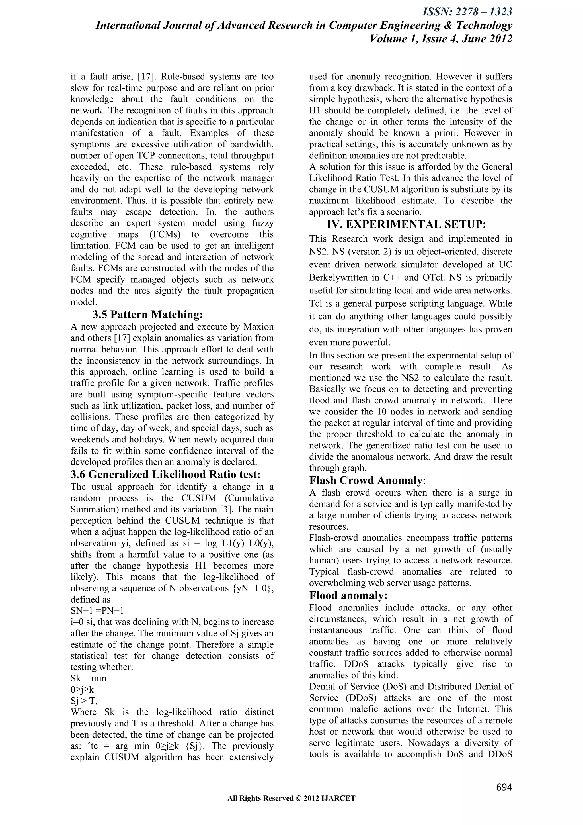 ISSN: 2278 – 1323
      International Journal of Advanced Research in Computer Engineering & Technology
                                                          Volume 1, Issue 4, June 2012


if a fault arise, [17]. Rule-based systems are too            used for anomaly recognition. However it suffers
slow for real-time purpose and are reliant on prior           from a key drawback. It is stated in the context of a
knowledge about the fault conditions on the                   simple hypothesis, where the alternative hypothesis
network. The recognition of faults in this approach           H1 should be completely defined, i.e. the level of
depends on indication that is specific to a particular        the change or in other terms the intensity of the
manifestation of a fault. Examples of these                   anomaly should be known a priori. However in
symptoms are excessive utilization of bandwidth,              practical settings, this is accurately unknown as by
number of open TCP connections, total throughput              definition anomalies are not predictable.
exceeded, etc. These rule-based systems rely                  A solution for this issue is afforded by the General
heavily on the expertise of the network manager               Likelihood Ratio Test. In this advance the level of
and do not adapt well to the developing network               change in the CUSUM algorithm is substitute by its
environment. Thus, it is possible that entirely new           maximum likelihood estimate. To describe the
faults may escape detection. In, the authors                  approach let’s fix a scenario.
describe an expert system model using fuzzy                        IV. EXPERIMENTAL SETUP:
cognitive maps (FCMs) to overcome this                        This Research work design and implemented in
limitation. FCM can be used to get an intelligent
                                                              NS2. NS (version 2) is an object-oriented, discrete
modeling of the spread and interaction of network
faults. FCMs are constructed with the nodes of the            event driven network simulator developed at UC
FCM specify managed objects such as network                   Berkelywritten in C++ and OTcl. NS is primarily
nodes and the arcs signify the fault propagation              useful for simulating local and wide area networks.
model.                                                        Tcl is a general purpose scripting language. While
     3.5 Pattern Matching:                                    it can do anything other languages could possibly
A new approach projected and execute by Maxion                do, its integration with other languages has proven
and others [17] explain anomalies as variation from           even more powerful.
normal behavior. This approach effort to deal with
                                                              In this section we present the experimental setup of
the inconsistency in the network surroundings. In
                                                              our research work with complete result. As
this approach, online learning is used to build a
                                                              mentioned we use the NS2 to calculate the result.
traffic profile for a given network. Traffic profiles
                                                              Basically we focus on to detecting and preventing
are built using symptom-specific feature vectors
                                                              flood and flash crowd anomaly in network. Here
such as link utilization, packet loss, and number of
                                                              we consider the 10 nodes in network and sending
collisions. These profiles are then categorized by
                                                              the packet at regular interval of time and providing
time of day, day of week, and special days, such as
                                                              the proper threshold to calculate the anomaly in
weekends and holidays. When newly acquired data
                                                              network. The generalized ratio test can be used to
fails to fit within some confidence interval of the
                                                              divide the anomalous network. And draw the result
developed profiles then an anomaly is declared.
                                                              through graph.
3.6 Generalized Likelihood Ratio test:
The usual approach for identify a change in a
                                                              Flash Crowd Anomaly:
                                                              A flash crowd occurs when there is a surge in
random process is the CUSUM (Cumulative
                                                              demand for a service and is typically manifested by
Summation) method and its variation [3]. The main
                                                              a large number of clients trying to access network
perception behind the CUSUM technique is that
                                                              resources.
when a adjust happen the log-likelihood ratio of an
                                                              Flash-crowd anomalies encompass traffic patterns
observation yi, defined as si = log L1(y) L0(y),
                                                              which are caused by a net growth of (usually
shifts from a harmful value to a positive one (as
                                                              human) users trying to access a network resource.
after the change hypothesis H1 becomes more
                                                              Typical flash-crowd anomalies are related to
likely). This means that the log-likelihood of
                                                              overwhelming web server usage patterns.
observing a sequence of N observations {yN−1 0},
defined as                                                    Flood anomaly:
SN−1 =PN−1                                                    Flood anomalies include attacks, or any other
i=0 si, that was declining with N, begins to increase         circumstances, which result in a net growth of
after the change. The minimum value of Sj gives an            instantaneous traffic. One can think of flood
estimate of the change point. Therefore a simple              anomalies as having one or more relatively
statistical test for change detection consists of             constant traffic sources added to otherwise normal
testing whether:                                              traffic. DDoS attacks typically give rise to
Sk − min                                                      anomalies of this kind.
0≥j≥k                                                         Denial of Service (DoS) and Distributed Denial of
Sj > T,                                                       Service (DDoS) attacks are one of the most
Where Sk is the log-likelihood ratio distinct                 common malefic actions over the Internet. This
previously and T is a threshold. After a change has           type of attacks consumes the resources of a remote
been detected, the time of change can be projected            host or network that would otherwise be used to
as: ˆtc = arg min 0≥j≥k {Sj}. The previously                  serve legitimate users. Nowadays a diversity of
explain CUSUM algorithm has been extensively                  tools is available to accomplish DoS and DDoS


                                                                                                              694
                                         All Rights Reserved © 2012 IJARCET
 