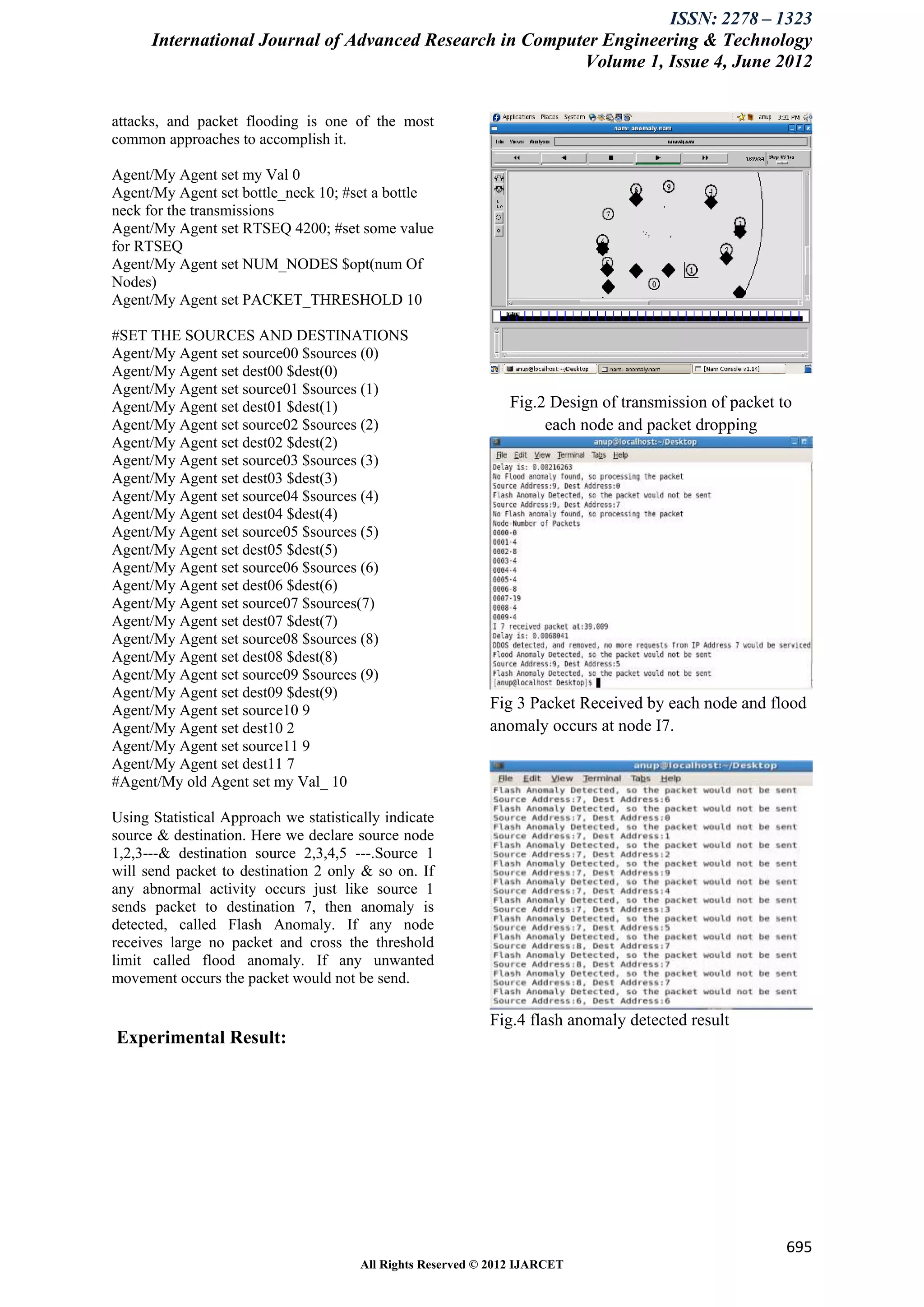 ISSN: 2278 – 1323
      International Journal of Advanced Research in Computer Engineering & Technology
                                                          Volume 1, Issue 4, June 2012


attacks, and packet flooding is one of the most
common approaches to accomplish it.

Agent/My Agent set my Val 0
Agent/My Agent set bottle_neck 10; #set a bottle
neck for the transmissions
Agent/My Agent set RTSEQ 4200; #set some value
for RTSEQ
Agent/My Agent set NUM_NODES $opt(num Of
Nodes)
Agent/My Agent set PACKET_THRESHOLD 10

#SET THE SOURCES AND DESTINATIONS
Agent/My Agent set source00 $sources (0)
Agent/My Agent set dest00 $dest(0)
Agent/My Agent set source01 $sources (1)
Agent/My Agent set dest01 $dest(1)                               Fig.2 Design of transmission of packet to
Agent/My Agent set source02 $sources (2)                              each node and packet dropping
Agent/My Agent set dest02 $dest(2)
Agent/My Agent set source03 $sources (3)
Agent/My Agent set dest03 $dest(3)
Agent/My Agent set source04 $sources (4)
Agent/My Agent set dest04 $dest(4)
Agent/My Agent set source05 $sources (5)
Agent/My Agent set dest05 $dest(5)
Agent/My Agent set source06 $sources (6)
Agent/My Agent set dest06 $dest(6)
Agent/My Agent set source07 $sources(7)
Agent/My Agent set dest07 $dest(7)
Agent/My Agent set source08 $sources (8)
Agent/My Agent set dest08 $dest(8)
Agent/My Agent set source09 $sources (9)
Agent/My Agent set dest09 $dest(9)
Agent/My Agent set source10 9                                Fig 3 Packet Received by each node and flood
Agent/My Agent set dest10 2                                  anomaly occurs at node I7.
Agent/My Agent set source11 9
Agent/My Agent set dest11 7
#Agent/My old Agent set my Val_ 10

Using Statistical Approach we statistically indicate
source & destination. Here we declare source node
1,2,3---& destination source 2,3,4,5 ---.Source 1
will send packet to destination 2 only & so on. If
any abnormal activity occurs just like source 1
sends packet to destination 7, then anomaly is
detected, called Flash Anomaly. If any node
receives large no packet and cross the threshold
limit called flood anomaly. If any unwanted
movement occurs the packet would not be send.

                                                             Fig.4 flash anomaly detected result
Experimental Result:




                                                                                                         695
                                        All Rights Reserved © 2012 IJARCET
 