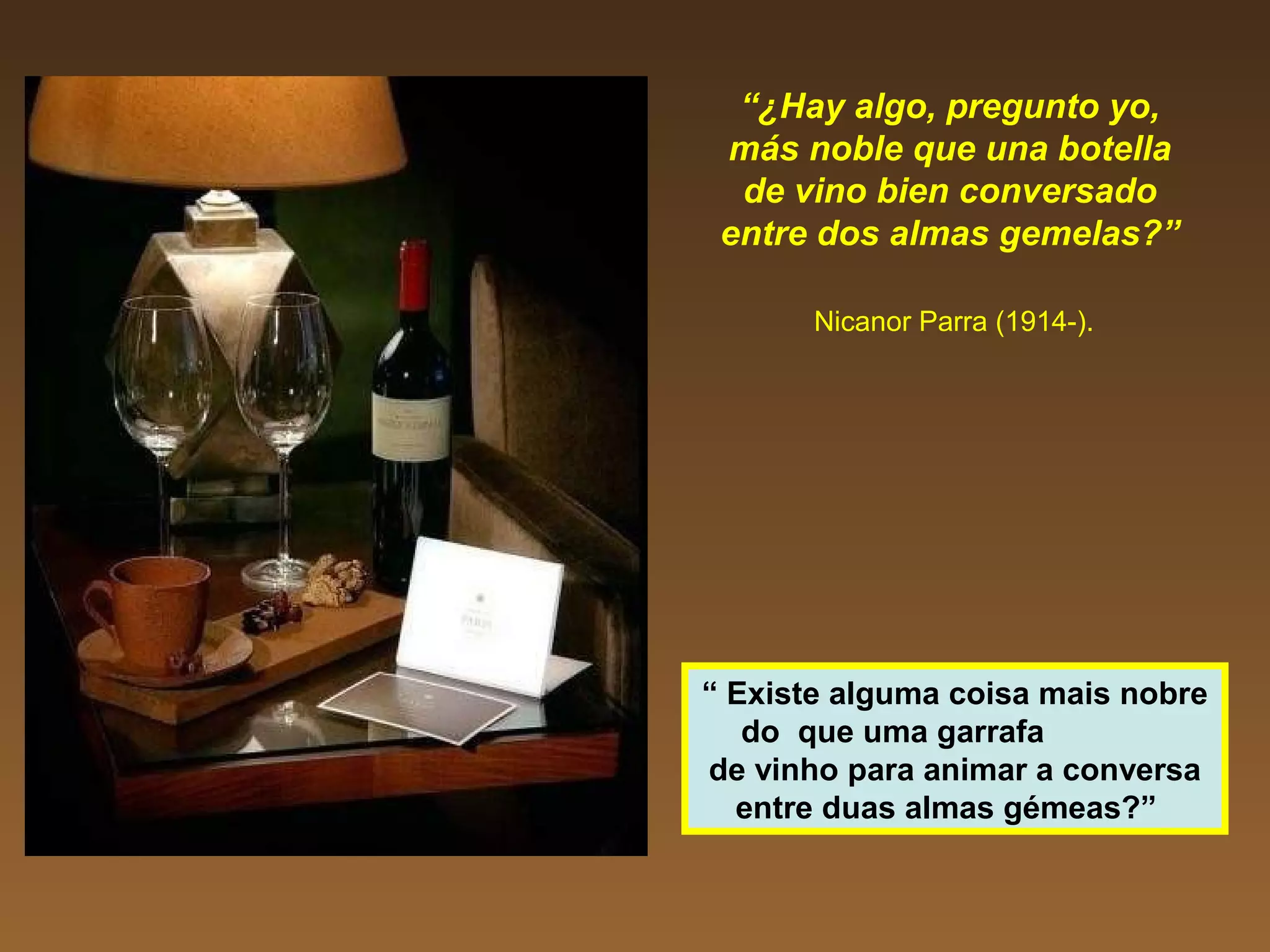 “¿Hay algo, pregunto yo,
más noble que una botella
de vino bien conversado
entre dos almas gemelas?”
Nicanor Parra (1914-).
“ Existe alguma coisa mais nobre
do que uma garrafa
de vinho para animar a conversa
entre duas almas gémeas?”
 