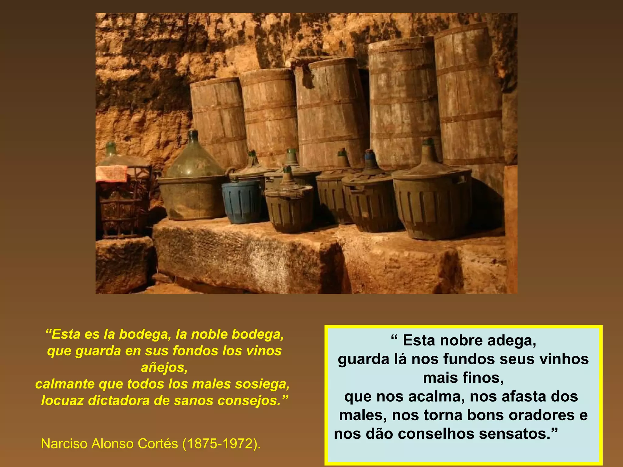 “Esta es la bodega, la noble bodega,
que guarda en sus fondos los vinos
añejos,
calmante que todos los males sosiega,
locuaz dictadora de sanos consejos.”
Narciso Alonso Cortés (1875-1972).
“ Esta nobre adega,
guarda lá nos fundos seus vinhos
mais finos,
que nos acalma, nos afasta dos
males, nos torna bons oradores e
nos dão conselhos sensatos.”
 