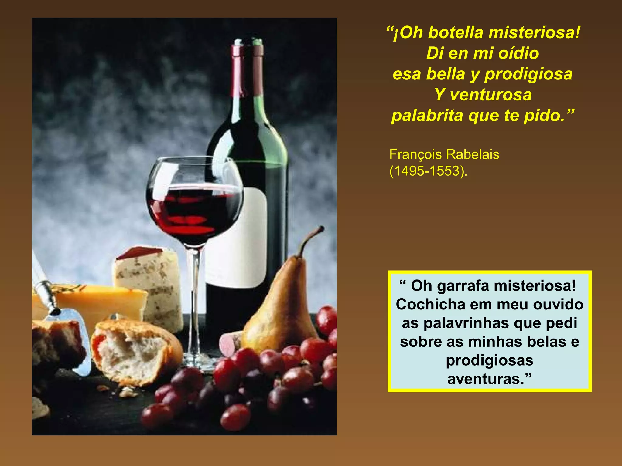 “¡Oh botella misteriosa!
Di en mi oídio
esa bella y prodigiosa
Y venturosa
palabrita que te pido.”
François Rabelais
(1495-1553).
“ Oh garrafa misteriosa!
Cochicha em meu ouvido
as palavrinhas que pedi
sobre as minhas belas e
prodigiosas
aventuras.”
 