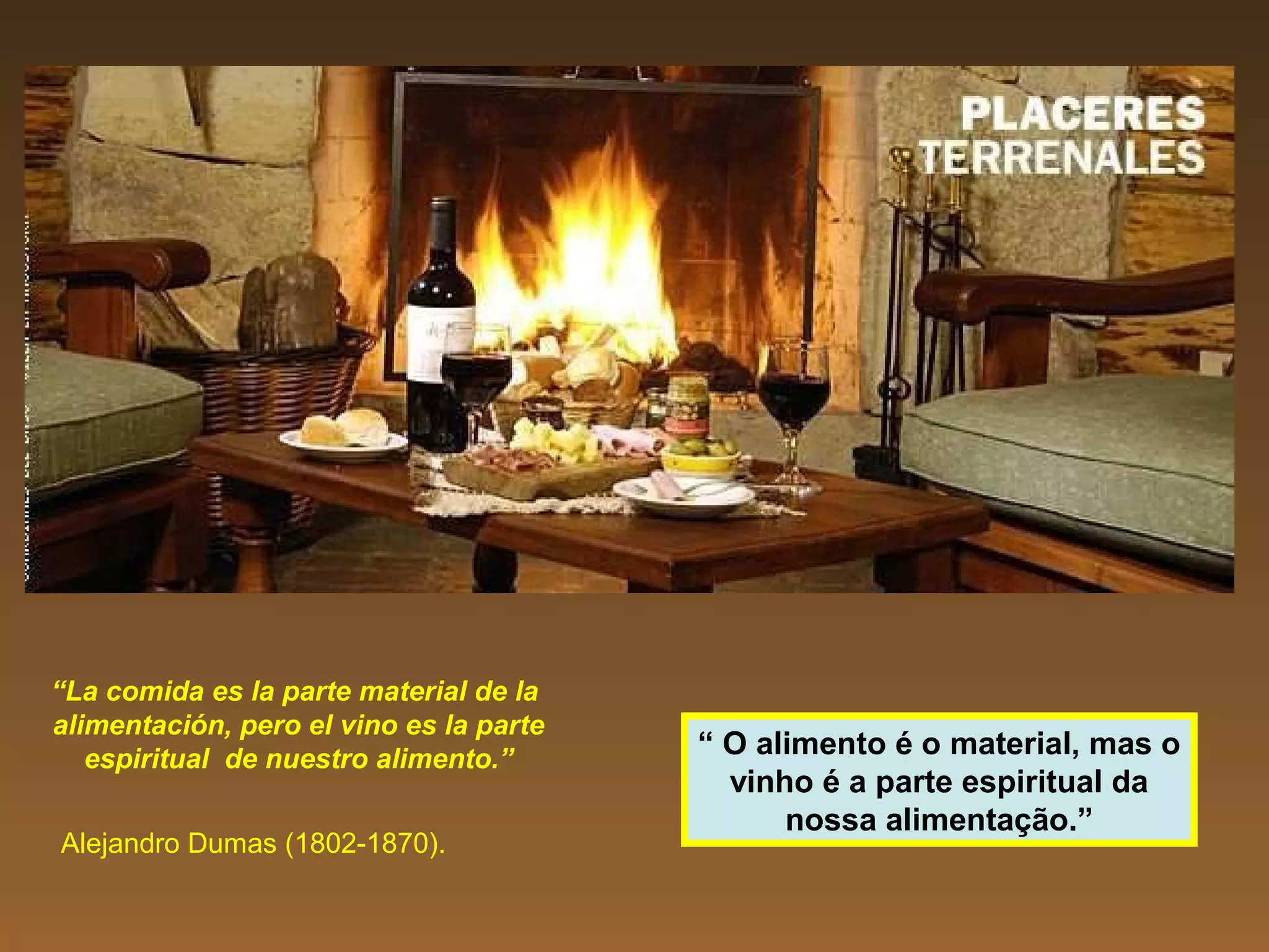 “La comida es la parte material de la
alimentación, pero el vino es la parte
espiritual de nuestro alimento.”
Alejandro Dumas (1802-1870).
“ O alimento é o material, mas o
vinho é a parte espiritual da
nossa alimentação.”
 