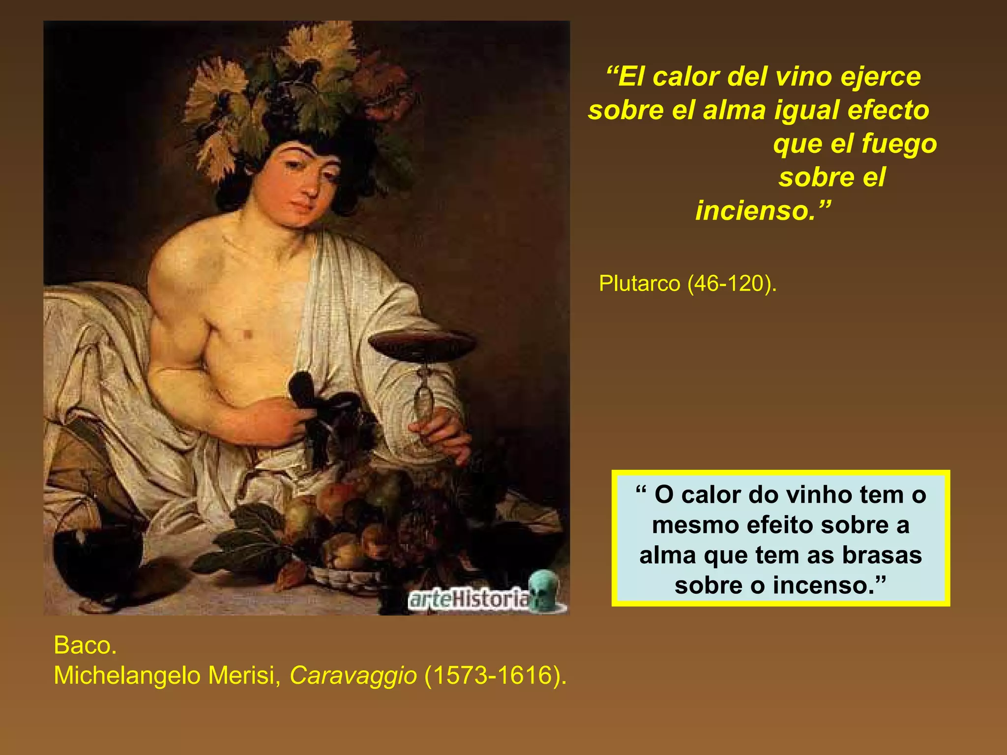 “El calor del vino ejerce
sobre el alma igual efecto
que el fuego
sobre el
incienso.”
Plutarco (46-120).
Baco.
Michelangelo Merisi, Caravaggio (1573-1616).
“ O calor do vinho tem o
mesmo efeito sobre a
alma que tem as brasas
sobre o incenso.”
 