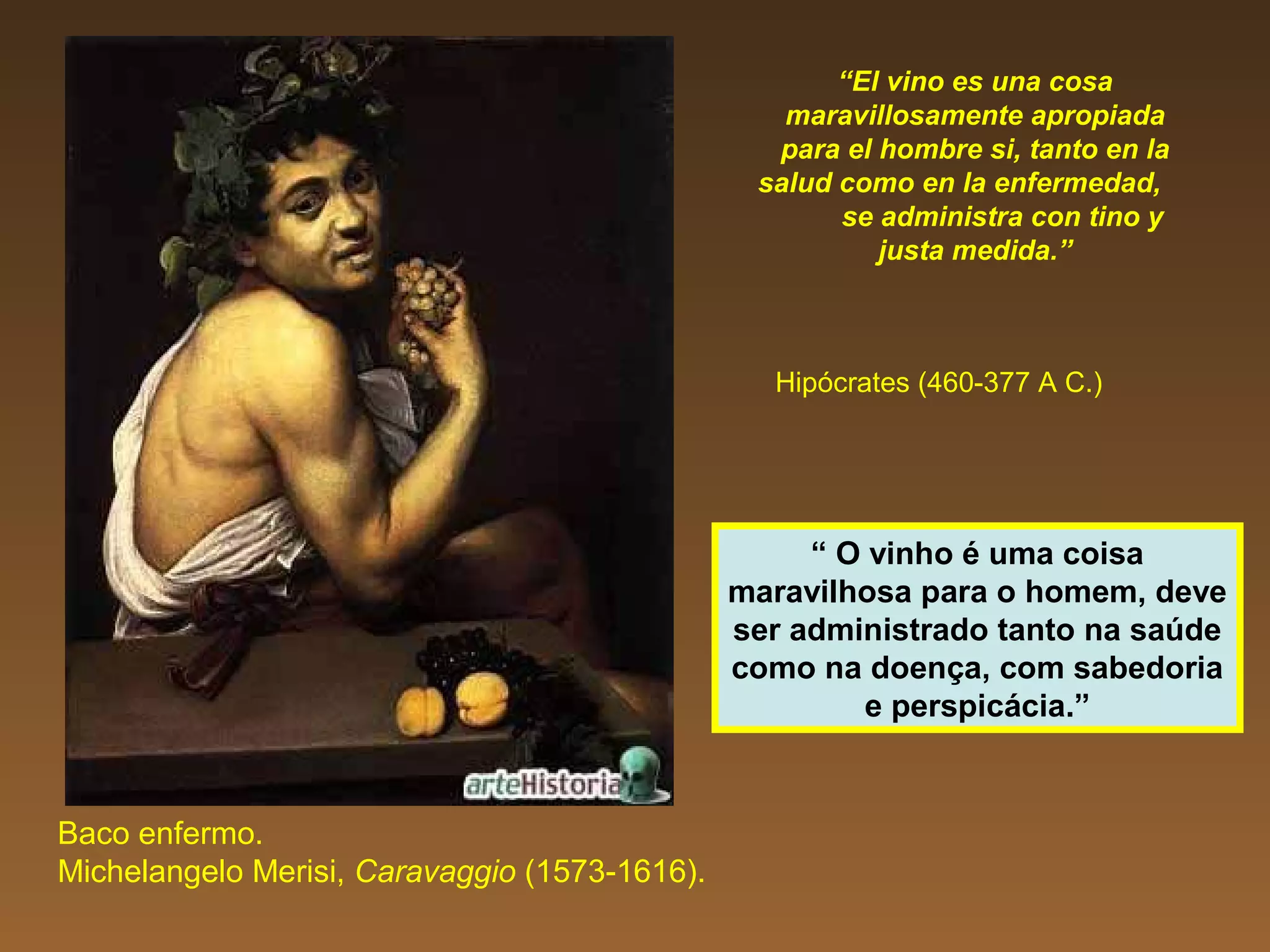 “El vino es una cosa
maravillosamente apropiada
para el hombre si, tanto en la
salud como en la enfermedad,
se administra con tino y
justa medida.”
Hipócrates (460-377 A C.)
Baco enfermo.
Michelangelo Merisi, Caravaggio (1573-1616).
“ O vinho é uma coisa
maravilhosa para o homem, deve
ser administrado tanto na saúde
como na doença, com sabedoria
e perspicácia.”
 