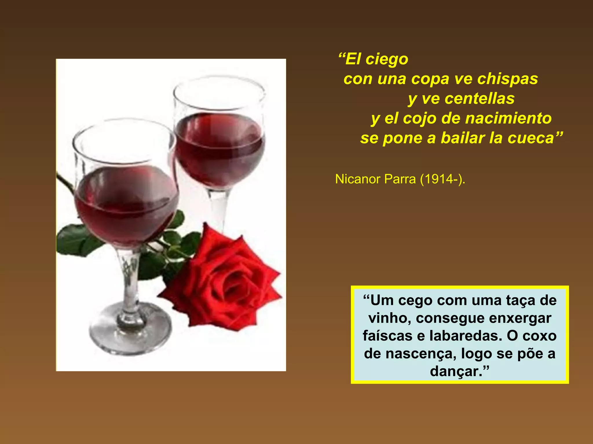 “El ciego
con una copa ve chispas
y ve centellas
y el cojo de nacimiento
se pone a bailar la cueca”
Nicanor Parra (1914-).
“Um cego com uma taça de
vinho, consegue enxergar
faíscas e labaredas. O coxo
de nascença, logo se põe a
dançar.”
 