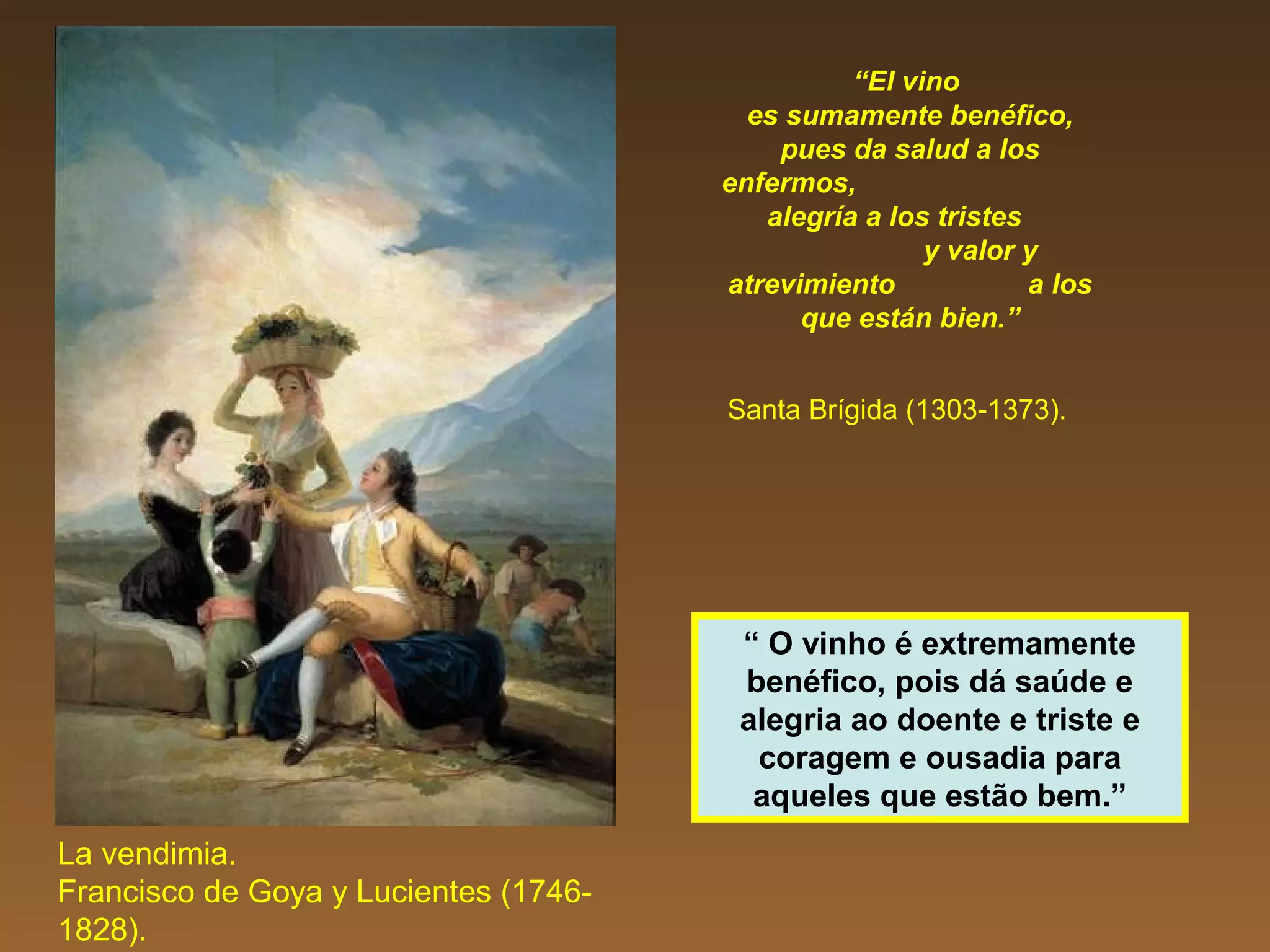 “El vino
es sumamente benéfico,
pues da salud a los
enfermos,
alegría a los tristes
y valor y
atrevimiento a los
que están bien.”
Santa Brígida (1303-1373).
La vendimia.
Francisco de Goya y Lucientes (1746-
1828).
“ O vinho é extremamente
benéfico, pois dá saúde e
alegria ao doente e triste e
coragem e ousadia para
aqueles que estão bem.”
 