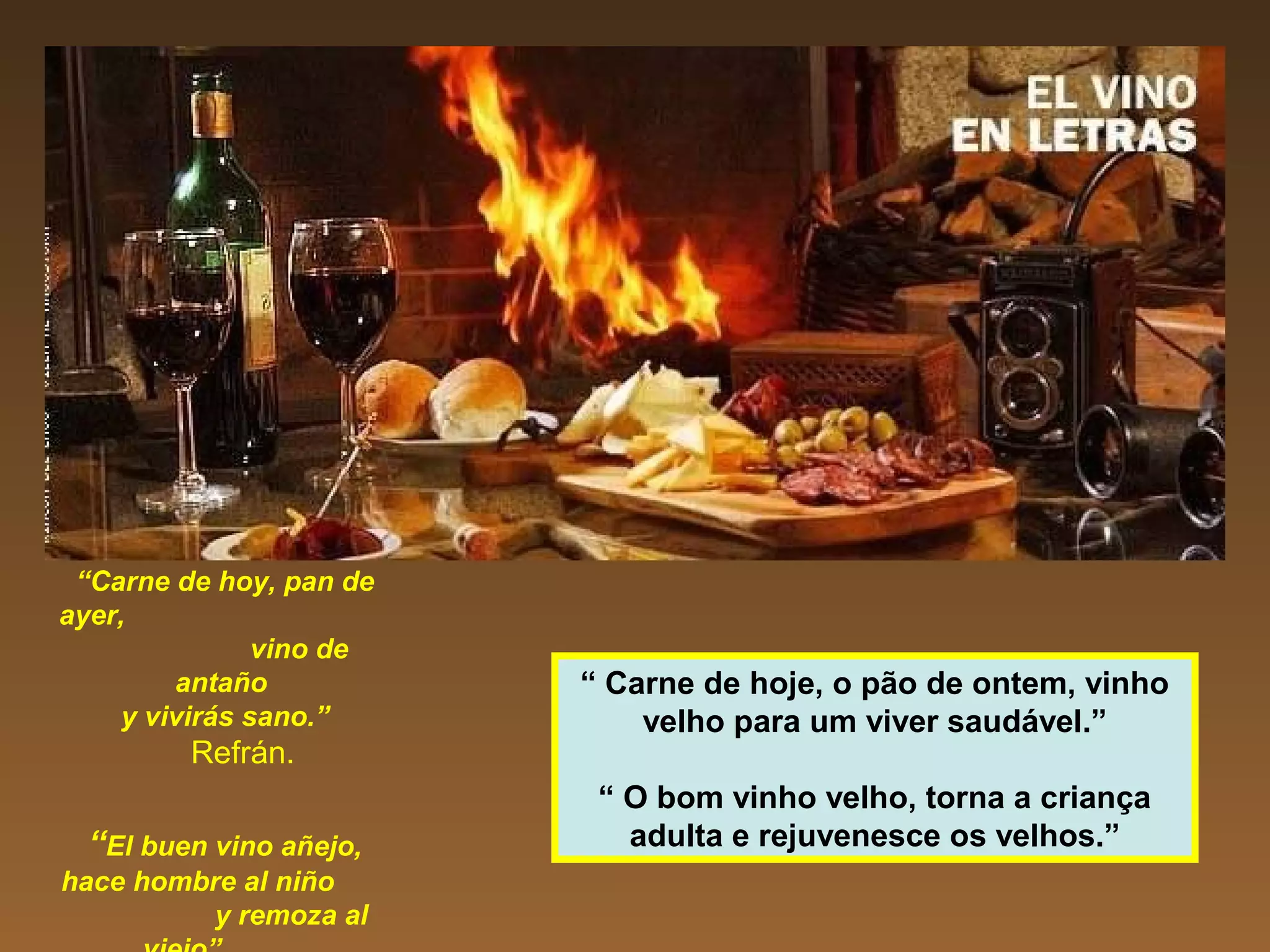 “Carne de hoy, pan de
ayer,
vino de
antaño
y vivirás sano.”
Refrán.
“El buen vino añejo,
hace hombre al niño
y remoza al
“ Carne de hoje, o pão de ontem, vinho
velho para um viver saudável.”
“ O bom vinho velho, torna a criança
adulta e rejuvenesce os velhos.”
 