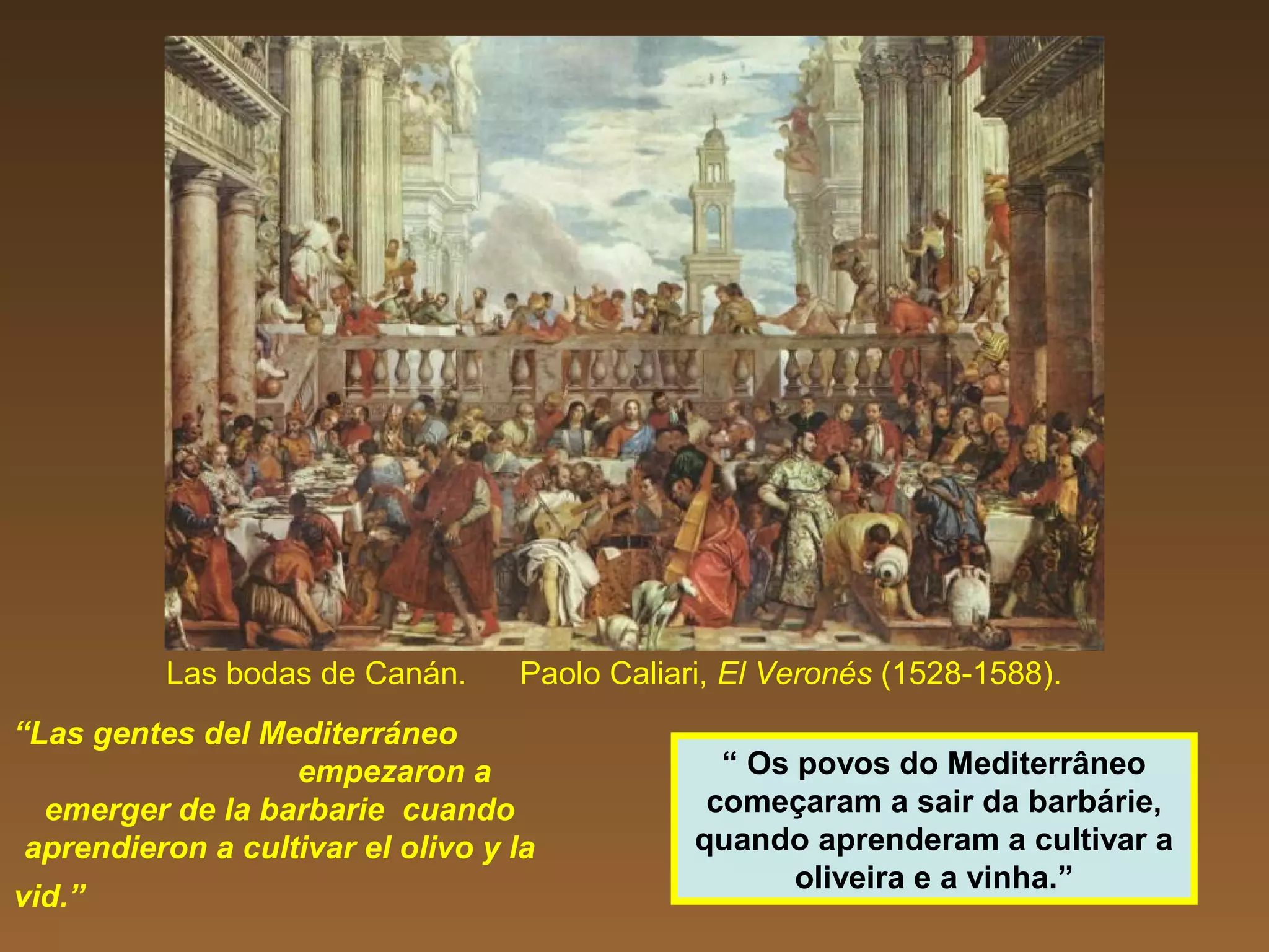 Las bodas de Canán. Paolo Caliari, El Veronés (1528-1588).
“Las gentes del Mediterráneo
empezaron a
emerger de la barbarie cuando
aprendieron a cultivar el olivo y la
vid.”
“ Os povos do Mediterrâneo
começaram a sair da barbárie,
quando aprenderam a cultivar a
oliveira e a vinha.”
 