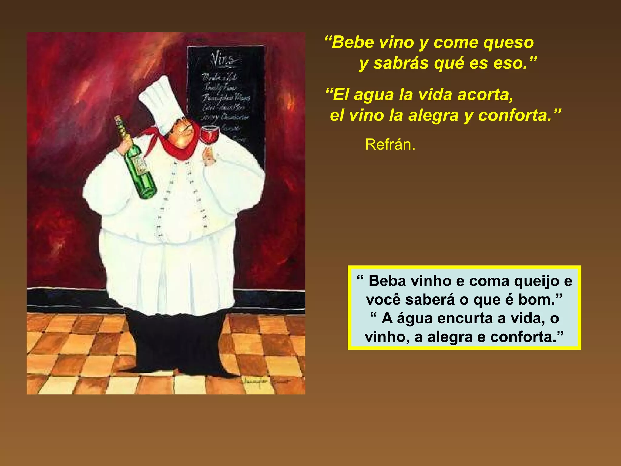 “Bebe vino y come queso
y sabrás qué es eso.”
“El agua la vida acorta,
el vino la alegra y conforta.”
Refrán.
“ Beba vinho e coma queijo e
você saberá o que é bom.”
“ A água encurta a vida, o
vinho, a alegra e conforta.”
 