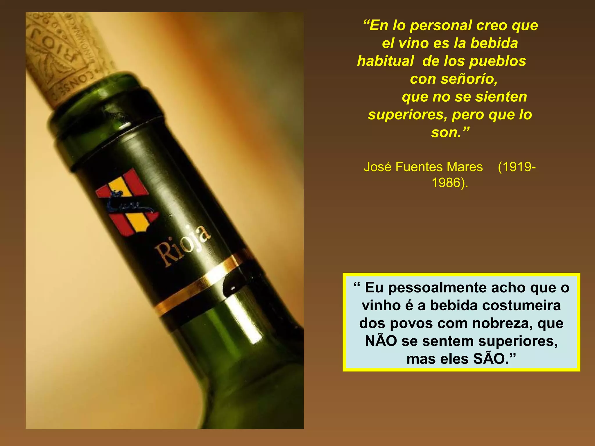 “En lo personal creo que
el vino es la bebida
habitual de los pueblos
con señorío,
que no se sienten
superiores, pero que lo
son.”
José Fuentes Mares (1919-
1986).
“ Eu pessoalmente acho que o
vinho é a bebida costumeira
dos povos com nobreza, que
NÃO se sentem superiores,
mas eles SÃO.”
 