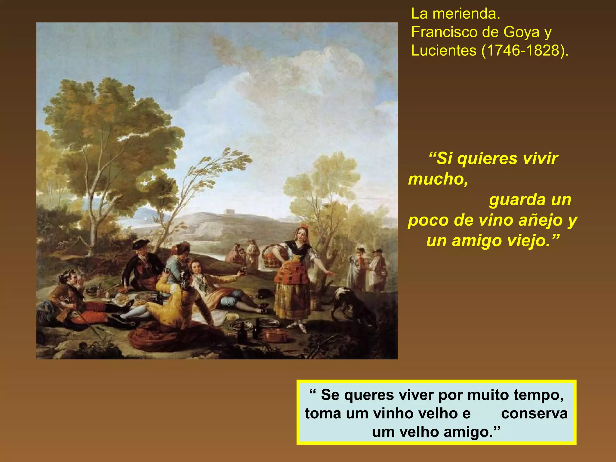 La merienda.
Francisco de Goya y
Lucientes (1746-1828).
“Si quieres vivir
mucho,
guarda un
poco de vino añejo y
un amigo viejo.”
“ Se queres viver por muito tempo,
toma um vinho velho e conserva
um velho amigo.”
 