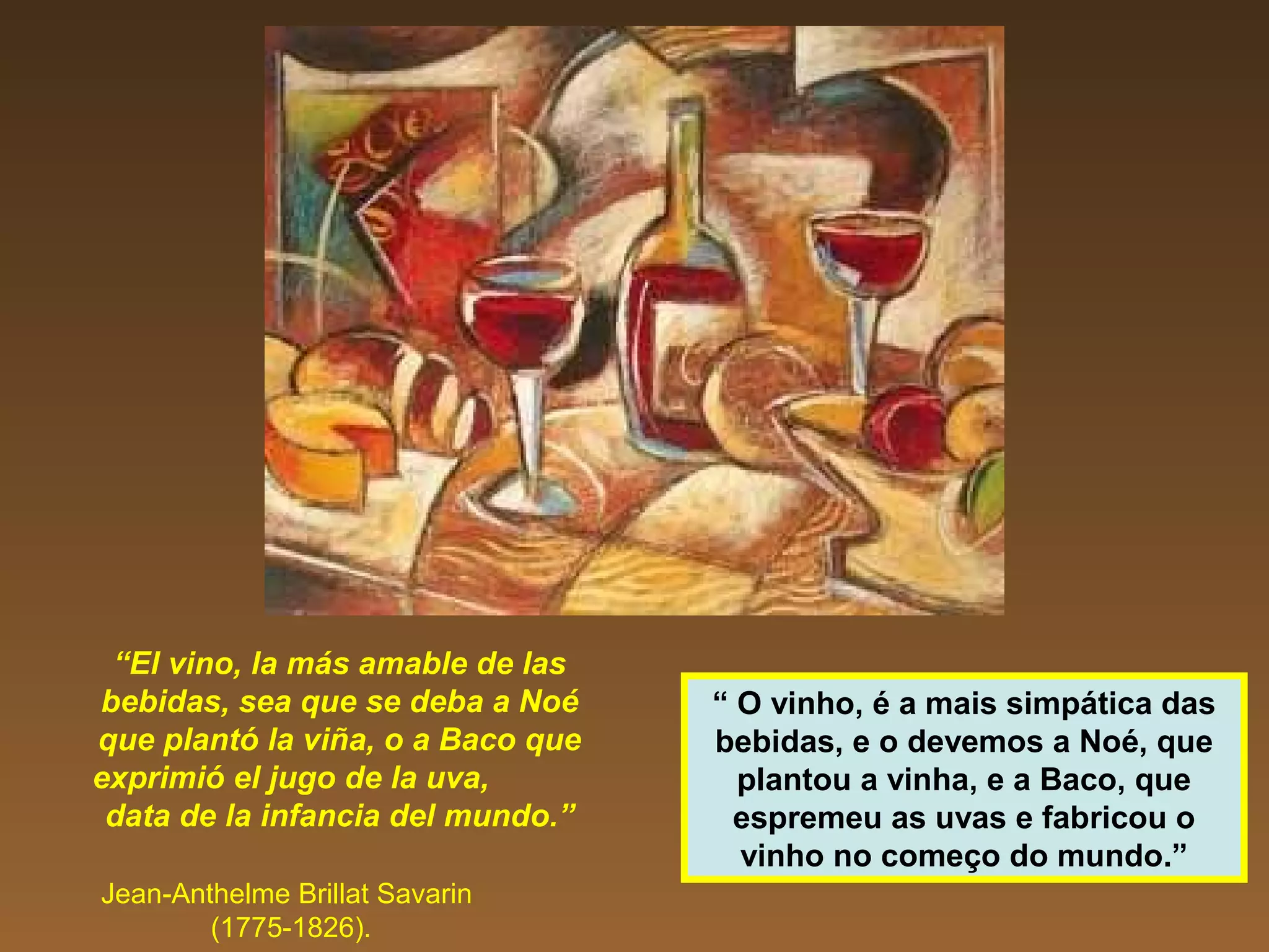 “El vino, la más amable de las
bebidas, sea que se deba a Noé
que plantó la viña, o a Baco que
exprimió el jugo de la uva,
data de la infancia del mundo.”
Jean-Anthelme Brillat Savarin
(1775-1826).
“ O vinho, é a mais simpática das
bebidas, e o devemos a Noé, que
plantou a vinha, e a Baco, que
espremeu as uvas e fabricou o
vinho no começo do mundo.”
 