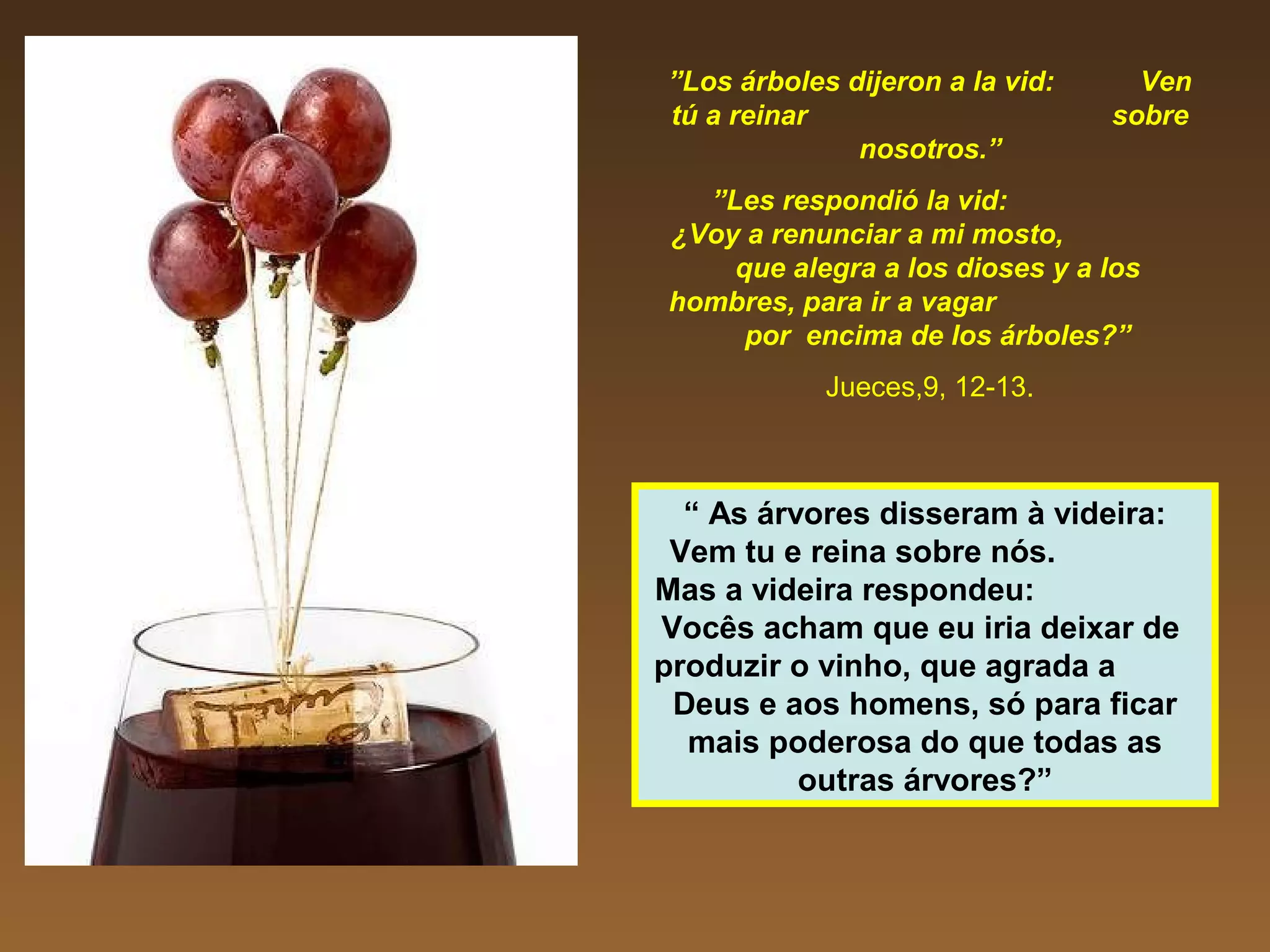 ”Los árboles dijeron a la vid: Ven
tú a reinar sobre
nosotros.”
”Les respondió la vid:
¿Voy a renunciar a mi mosto,
que alegra a los dioses y a los
hombres, para ir a vagar
por encima de los árboles?”
Jueces,9, 12-13.
“ As árvores disseram à videira:
Vem tu e reina sobre nós.
Mas a videira respondeu:
Vocês acham que eu iria deixar de
produzir o vinho, que agrada a
Deus e aos homens, só para ficar
mais poderosa do que todas as
outras árvores?”
 