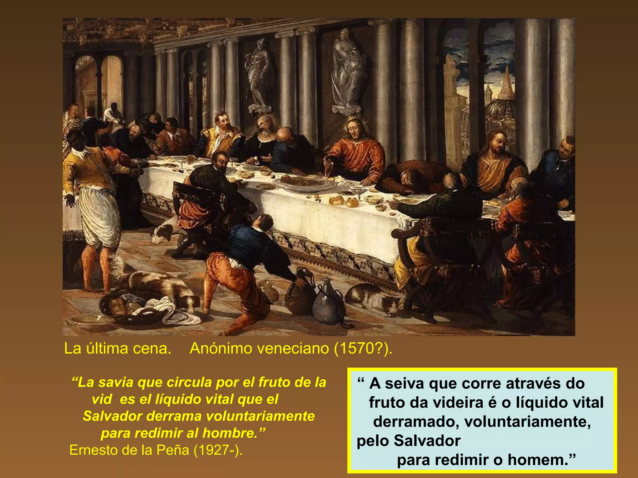 La última cena. Anónimo veneciano (1570?).
“La savia que circula por el fruto de la
vid es el líquido vital que el
Salvador derrama voluntariamente
para redimir al hombre.”
Ernesto de la Peña (1927-).
“ A seiva que corre através do
fruto da videira é o líquido vital
derramado, voluntariamente,
pelo Salvador
para redimir o homem.”
 