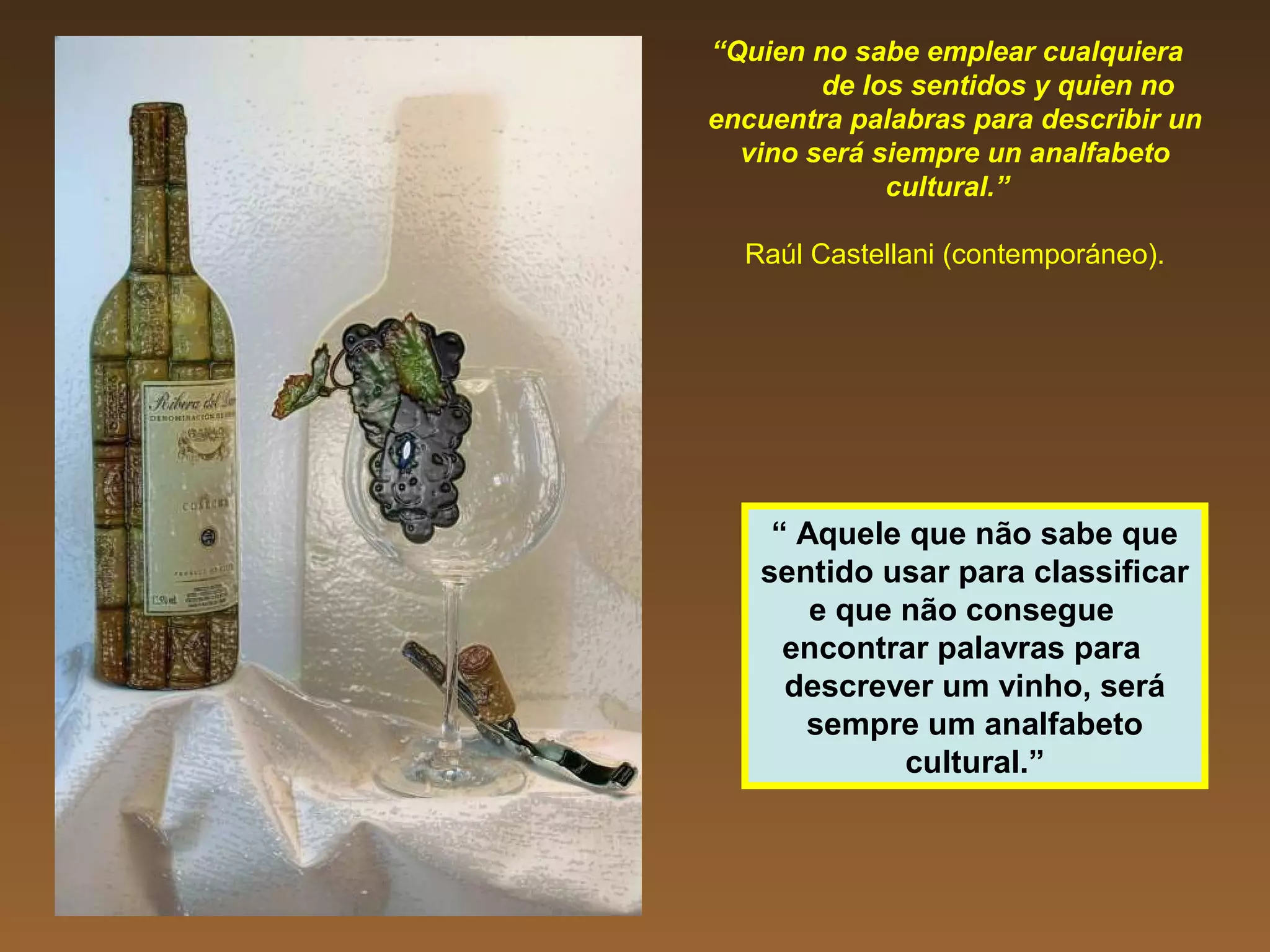 “Quien no sabe emplear cualquiera
de los sentidos y quien no
encuentra palabras para describir un
vino será siempre un analfabeto
cultural.”
Raúl Castellani (contemporáneo).
“ Aquele que não sabe que
sentido usar para classificar
e que não consegue
encontrar palavras para
descrever um vinho, será
sempre um analfabeto
cultural.”
 