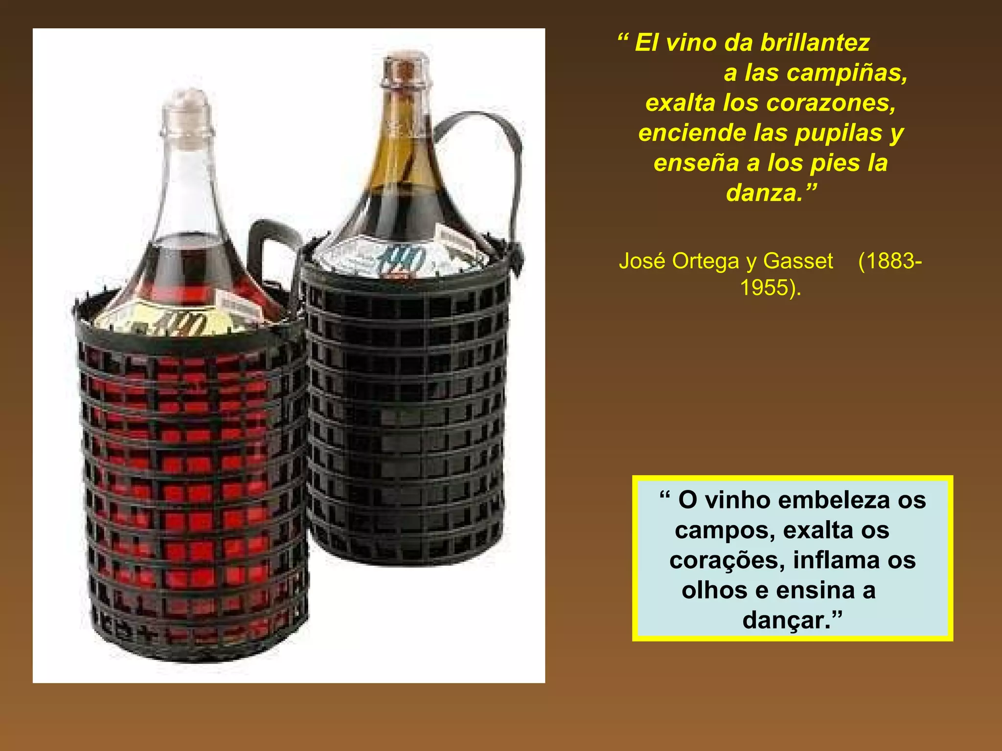 “ El vino da brillantez
a las campiñas,
exalta los corazones,
enciende las pupilas y
enseña a los pies la
danza.”
José Ortega y Gasset (1883-
1955).
“ O vinho embeleza os
campos, exalta os
corações, inflama os
olhos e ensina a
dançar.”
 