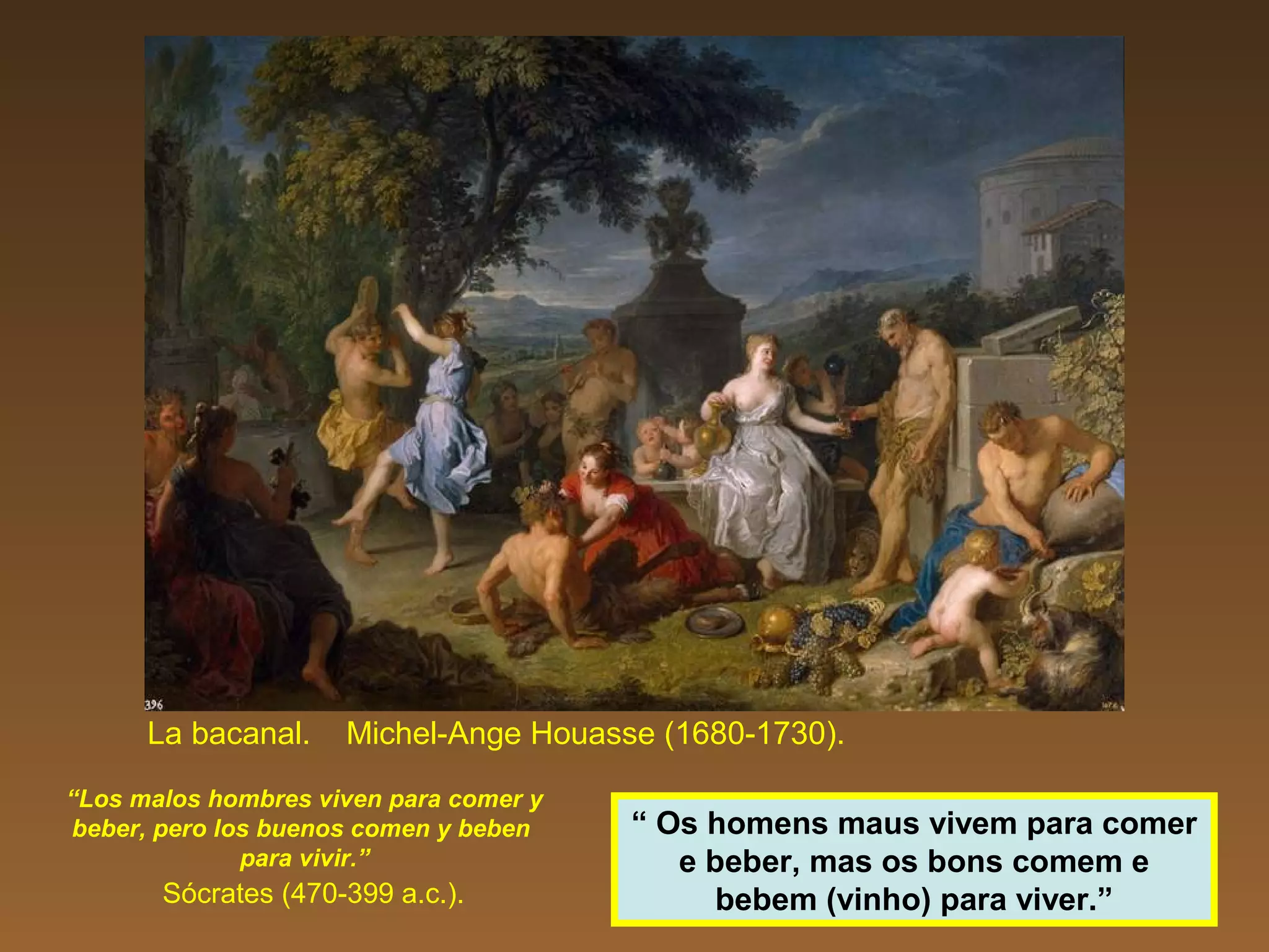 La bacanal. Michel-Ange Houasse (1680-1730).
“Los malos hombres viven para comer y
beber, pero los buenos comen y beben
para vivir.”
Sócrates (470-399 a.c.).
“ Os homens maus vivem para comer
e beber, mas os bons comem e
bebem (vinho) para viver.”
 