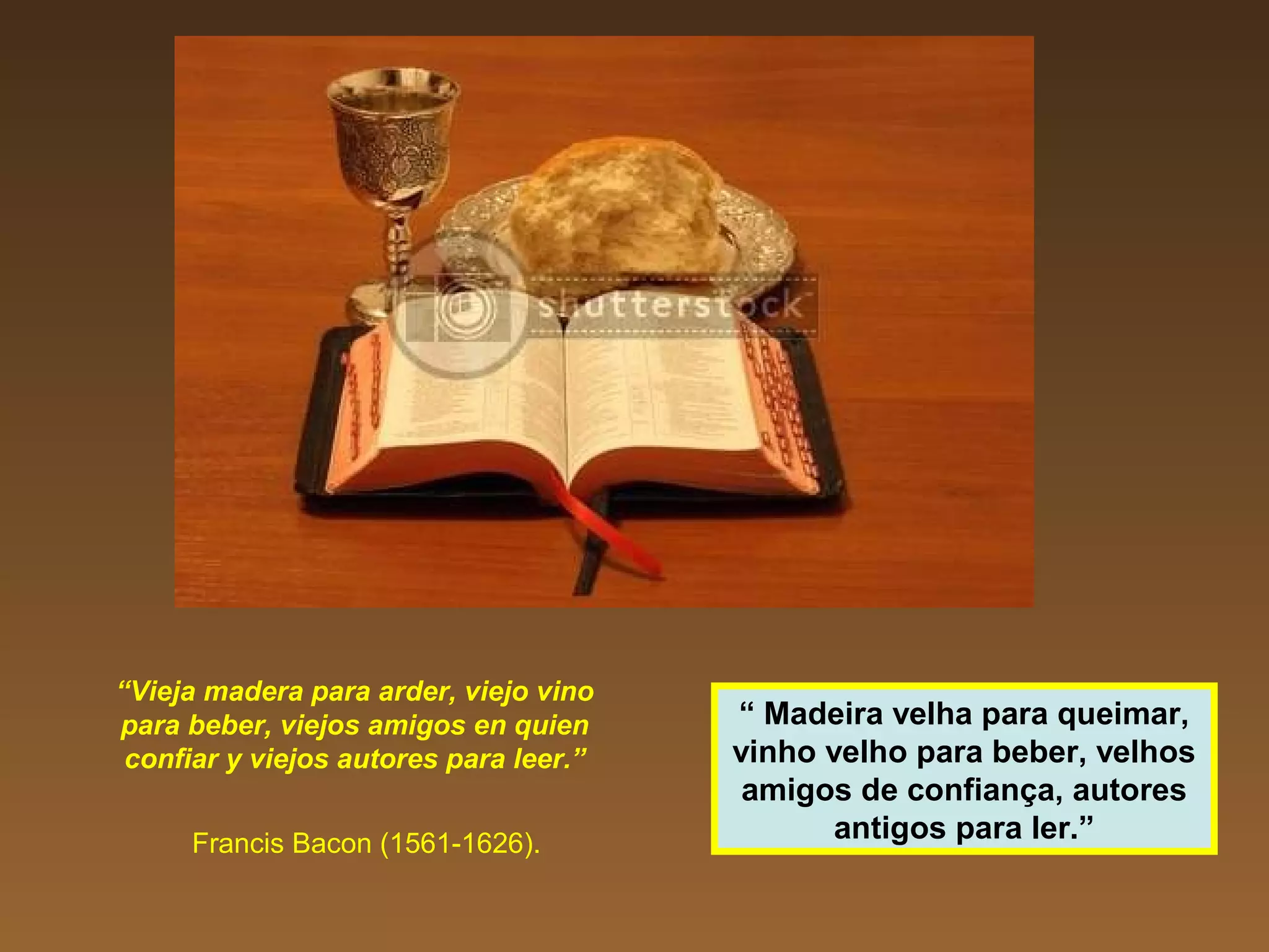 “Vieja madera para arder, viejo vino
para beber, viejos amigos en quien
confiar y viejos autores para leer.”
Francis Bacon (1561-1626).
“ Madeira velha para queimar,
vinho velho para beber, velhos
amigos de confiança, autores
antigos para ler.”
 